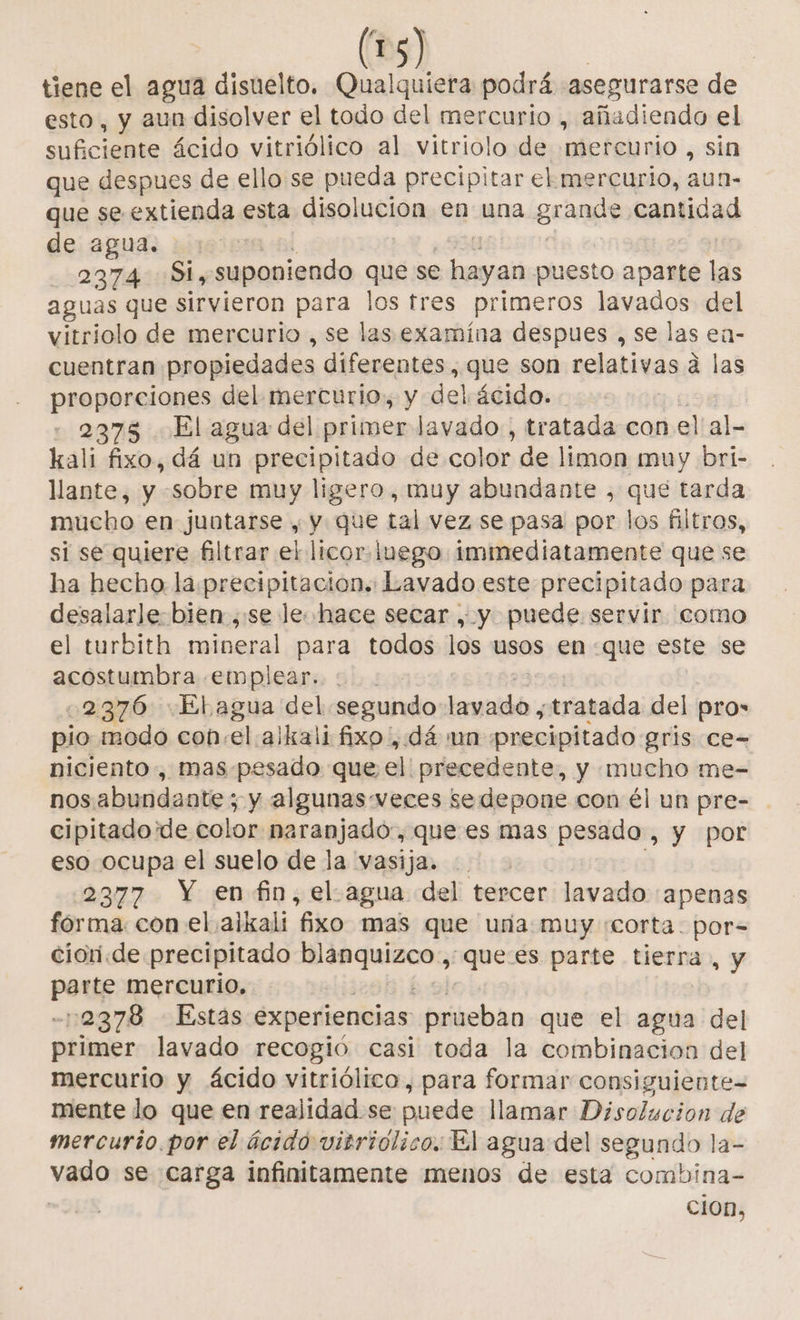 ( tiene el agua disuelto. Qualquiera podrá asegurarse de esto, y aun disolver el todo del mercurio , añadiendo el defi es ácido vitriólico al vitriolo de bbeféjmio:, sin que despues de ello se pueda precipitar el mercurio, aun- que se extienda esta disolucion en una grande cantidad de agua. | 2374 Si, suponiendo que se - hayan puesto aparte las aguas que sirvieron para los tres primeros lavados del vitriolo de mercurio , se las examína despues , se las eí- cuentran propiedades diferentes, que son relativas á las proporciones del mercurio. y del ácido. - 2375 El agua del primer lavado , tratada con el'al- kali fixo, dá un precipitado de color - de limon muy bri- llante, y sobre muy ligero , muy abundante , que tarda mucho en juntarse , y que tal vez se pasa por los filtros, si se quiere filtrar el licor. luego immediatamente que se ha hecho la preeipitacion.: Lavado este precipitado para desalarle bien ,:se le hace secar , y puede servir. como el turbith mineral para todos los usos en «que este se acostumbra emplear. : 2376 Elagua del segundo helio tratada del pro pio modo con:el alkali fixo , dá un precipitado gris ce- niciento , mas.pesado que el precedente, y mucho me- nosabundante; y algunas veces sedepone con él un pre- cipitadoide color naranjado:, que es mas pesado , y por eso ocupa el suelo de la vasija. 2377 Y enfin, el.agua del tercer lavado «apenas fórma. con el ajkali fixo mas que urna muy «corta. por-= ciori.de precipitado PR Uncoa -que:es parte tierra, y port mercurio, 2378 Estas experiencias prueban que el agua del ptimer lavado recogió casi toda la combinacion del mercurio y ácido vitriólico, para formar consiguiente mente lo que en realidad se puede llamar Disolucion de mercurio. por el ácido vitriolico. El agua del Asado la- vado se carga infinitamente menos de esta combina- CiOn,