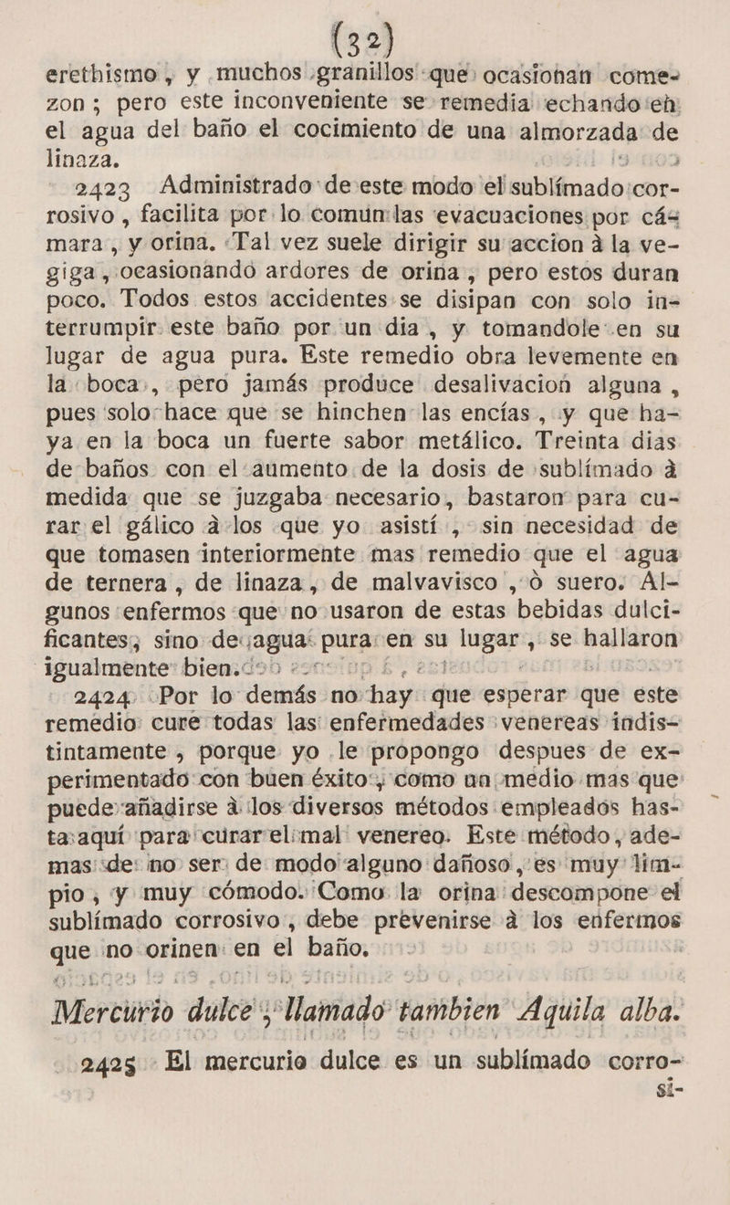 erethismo , y muchos. «granillos: que ocasiohan come- zon; pero este inconveniente se remedia echando eh: el agua del baño el cocimiento de una Lac m6 linaza. 2423 Administrado de este modo el latina: COor- rosivo , facilita por lo comun: las evacuaciones por cás mara, y orína. «Tal vez suele dirigir su accion a la ve- giga, “ocasionando ardores de orina , pero estos duran poco. Todos estos accidentes se disipan con solo in= terrumpir. este baño por un día, y tomandole:.en su lugar de agua pura. Este remedio obra levemente en la boca», pero jamás produce desalivacion alguna, pues soloshace que se hinchen las encías , y que ha- ya en la boca un fuerte sabor metálico. Treinta dias de baños con el.aumento: de la dosis de :sublímado á medida que se juzgaba necesario, bastaron para cu- rar el gálico .4-los que yo. asistí, sin necesidad de que tomasen interiormente mas remedio que el agua de ternera, de linaza , de malvavisco , 0 suero. Al- gunos enfermos que no usaron de estas bebidas dulci- ficantes, sino deyagua: Li en su pig ¿558 mie igualmente bien. 09) +=: 2424 Por lo demás no Piso que esperar que este remedio: cure todas las: enfermedades :venereas indis- tintamente , porque yo .le propongo despues de ex- perimentado:con buen éxito: como un medio mas que puede” añadirse a los diversos métodos empleados has- tasaquí para curar elimal venereo. Este método, ade- mas de: mo ser: de modo alguno dañoso ,.es muy lim- pio, y muy cómodo. Como la orina descompone: el sublímado corrosivo, debe prevenirse d los enfermos qn no orinen: en el baño. . H Mercirio dulce “amado tambien Aquila alba. 2425 El mercurio dulce es un sublímado corro= si-