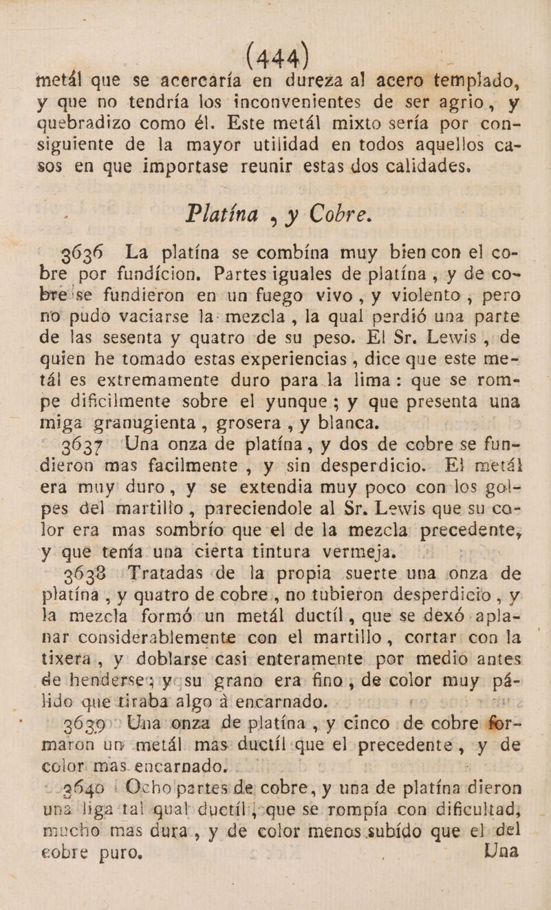 metál que se acercaría en dureza al acero templado, y que no tendría los inconvenientes de ser agrio, y quebradizo como él. Este metál mixto sería por con- siguiente de la mayor utilidad en todos aquellos ca- sos en que importase reunir estas dos calidades. Platína , y Cobre. | 3636 La laxo se combina muy bien con el co- bie por fundicion. Partesiguales de platina, y de co- bre se fundieron en un fuego vivo, y violento , pero no pudo vaciarse la: mezcla , la qual perdió una parte de las sesenta y quatro de su peso. El Sr. Lewis , de quien he tomado estas experiencias , dice que este me- tál es extremamente duro para. la lima: que se rom- pe dificilmente sobre el yunque; y que presenta una miga granugienta, grosera , y blanca. 3637 Una onza de platina, y dos de cobre se fun- dieron mas facilmente , y sin desperdicio. ¿Fi metál era muy duro, y se extendia muy poco con los gol- pes del martillo, pareciendole al Sr. Lewis que su ca- lor era mas sombrío que el de la mezcla precedemo y que tenía una cierta tintura vermeja. | 3638 Tratadas de la propia suerte una :onza de platína , y quatro de cobre., no tubieron desperdicio, y la mezcla formó un metál ductíl, que se dexó -apla- nar considerablemente con el martillo, cortar con la tíixera , y doblarse:casi enteramente por medio antes ee hendersez yo su grano era fino, de color a pe lido que tiraba algo a encarnado. 36397 Una onza de platina, y cinco de cobre for- maron un metál mas dnctíl que el precedente , y de cclor mas. encarnado... o Ocho partes de cobre, y una de platína Nica a liga tal qual duetil:;que se rompía con dificultad, cto mas dura, y de “color menos subído que el del cobre puro, Una