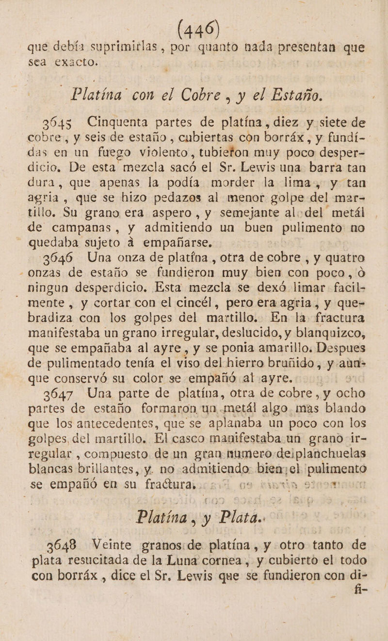 que debía suprimirlas , por quanto nada presentan que sea exacto. | y | | A - Platína' con el Cobre &gt; y el Estaño. 3545 Cinquenta partes de platína , diez y siete de cobre, y seis de estaño , cubiertas con borráx , y fundí-. das en un fuego violento, tubiefon muy poco desper- dicio, De esta mezcla sacó el Sr. Lewis una barra tan dura, que apenas la podía morder la lima, y tan agria , que se hizo pedazos al menor golpe del mar- tillo. Su grano era aspero, y semejante al:del metál de campanas, y admitiendo un buen pulimento no - quedaba sujeto á empañarse. 3646 Una onza de platína , otra de cobre , y quatro - onzas de estaño se fandieron muy bien con poco,'O ningun desperdicio. Esta mezcla se dexó limar facil- - mente, y cortar con el cincél, pero era agria, y que= bradiza con los golpes del martillo. En la fractura manifestaba un grano irregular, deslucido, y blanquizco, que se empañaba al ayre, y se ponia amarillo. Despues de pulimentado tenía el viso del hierro bruñido, y.aun- que conservó su color se empañó al ayre. | 3647 Una parte de platina, otra de cobre, y aan partes de estaño formaron un metál algo. mas blando que los antecedentes, que se aplanaba un poco con los golpes, del martillo. El casco manifestaba un grano ir- regular , compuesto de un gran numero-de¡planchuelas blancas brillantes, y. nO admitiendo bien el polimentá se empañó en su fraéturaiica 09 fiwrta si09m Platína, y Platón 3648 Veinte granos:de platína , y otro tanto de plata resucitada de la Luna cornea , y cubierto el todo con borráx , dice el Sr. Lewis que se fundieron con di-