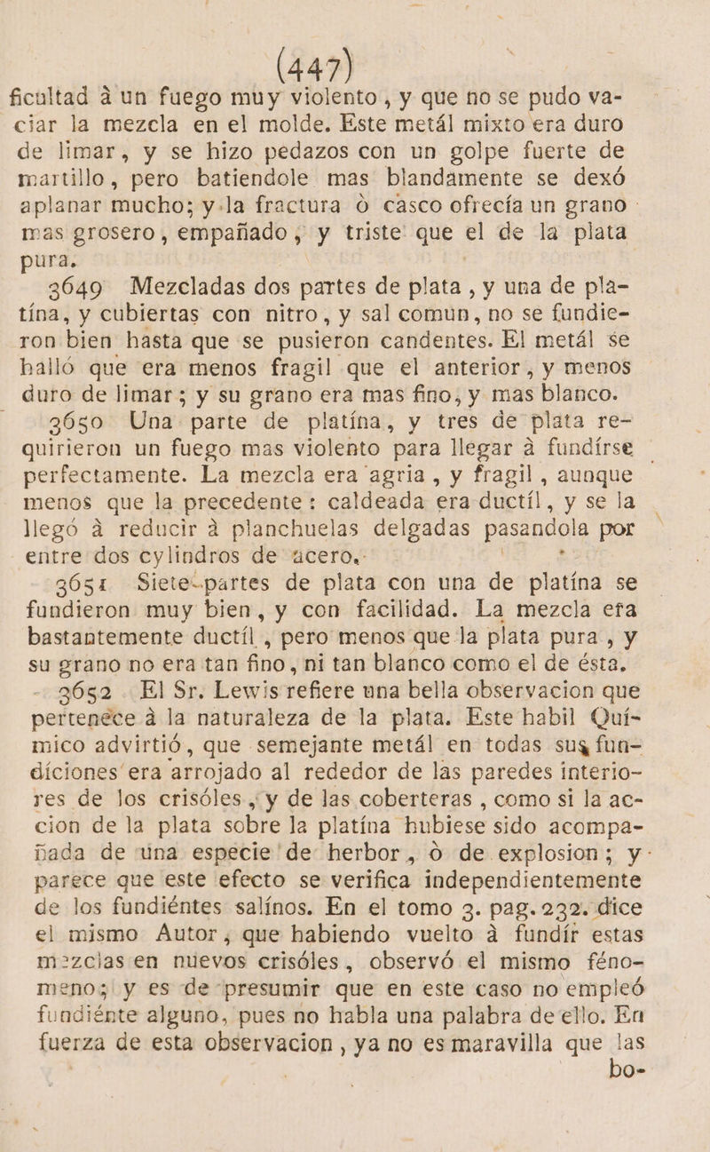 ficultad a un fuego muy violento, y que no se pudo va- ciar la mezcla en el molde. Este metál mixto era duro de limar, y se hizo pedazos con un golpe fuerte de martillo, pero batiendole mas blandamente se dexó aplanar mucho; y+la fractura O casco ofrecía un grano : mas grosero, empañado , y triste: que el de la plata pura. 3649 Mezcladas dos parte de plata, y una de pla- tína, y cubiertas con nitro, y sal comun, no se fundie- ron bien hasta que se pusieron candentes. El metál se halló que era menos fragil que el anterior, y menos duro de limar; y su grano era mas fino, y mas blanco. 3650 Una parte de platína, y tres de plata re- quirieron un fuego mas violento para llegar a fundirse perfectamente. La mezcla era agria, y fragil, e E menos que la precedente : caldeada era ductíl, y se | llegó a reducir a planchuelas delgadas pasandola por - entre dos ecylindros de 4cero.- 3651 Siete-.partes de plata con una de platína se fundieron muy bien, y con facilidad. La mezcla efa bastantemente ductíl , pero menos que la plata pura , y su grano no era tan fino, ni tan blanco como el de ésta, 3652 El Sr. Lewis refiere una bella observacion que pertenece á la naturaleza de la plata. Este habil Quí- mico advirtió, que semejante metál en todas sus fun- diciones era “arrojado al rededor de las paredes interio- res de los crisóles , y de las coberteras , como si la ac- cion de la plata sobre la platína hubiese sido acompa- Dada de una especie 'de: herbor , 0 de explosion; y: parece que este efecto se verifica independientemente de los fundiéntes salínos. En el tomo 3. pag. 232. dice el mismo Autor, que habiendo vuelto a fundír estas m&gt;=zclas en nuevos crisóles, observó el mismo féno- meno;| y es de presumir que en este caso no empleó fundiénte alguno, pues no habla una palabra de ello. En fuerza de esta observacion, ya no es maravilla que las bo-