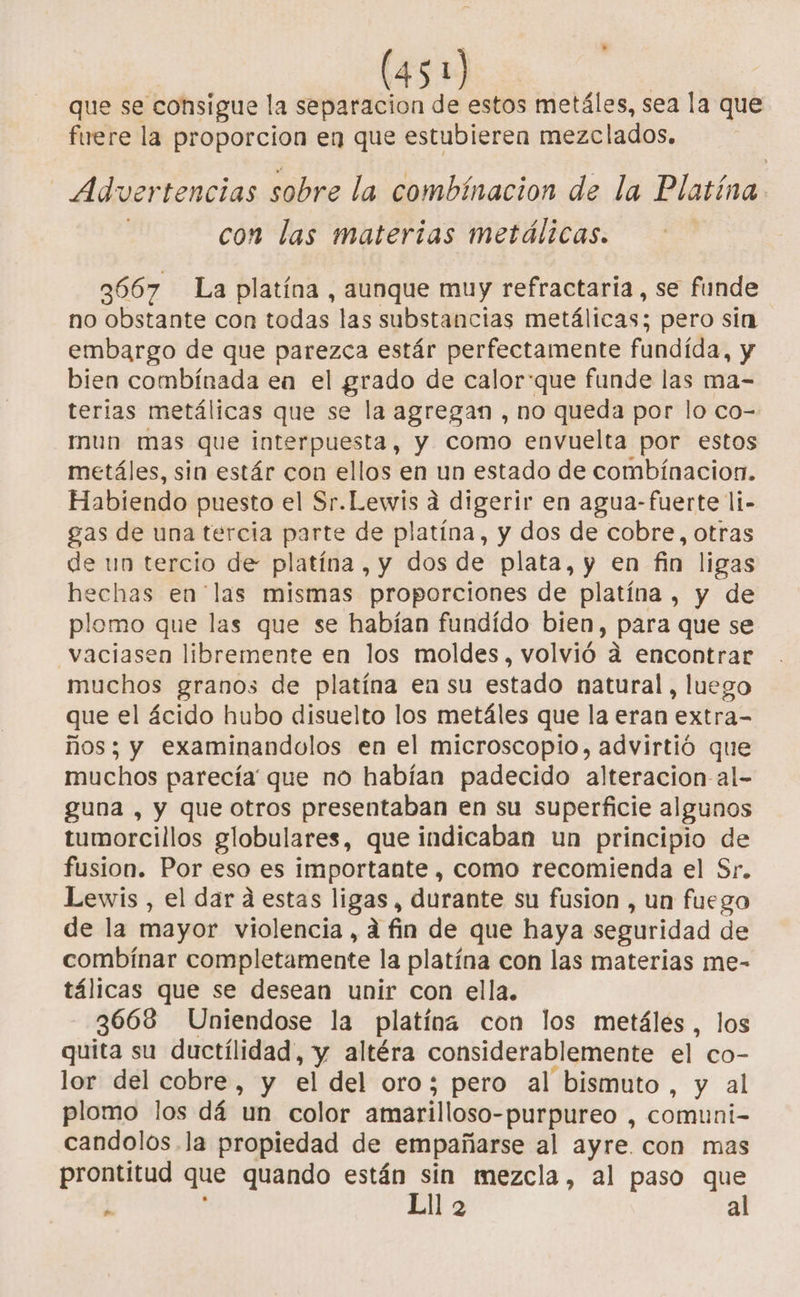 que se consigue la separacion de estos metáles, sea la que fuere la proporcion en que estubieren mezclados. Ád ver tencias sobre la combinacion de la Platina. con las materias metálicas. 3667 La platína , aunque muy refractaria, se funde no obstante con todas las substancias metálicas; pero sin embargo de que parezca estár perfectamente fundída, y bien combinada en el grado de calor:que funde las ma- terias metálicas que se la agregan , no queda por lo co- mun mas que interpuesta, y como envuelta por estos metáles, sin estár con ellos en un estado de combinacion. Habiendo puesto el Sr.Lewis a digerir en agua-fuerte li- gas de una tercia parte de platina, y dos de cobre, otras de un tercio de platína , y dos de plata, y en fin ligas hechas en las mismas proporciones de platína , y de plomo que las que se habían fundído bien, para que se vaciasen libremente en los moldes, volvió. a encontrar muchos granos de platína en su estado natural, luego que el ácido hubo disuelto los metáles que la eran extra- ños; y examinandolos en el microscopio, advirtió que muchos parecía que no habían padecido alteracion al- guna , y que otros presentaban en su superficie algunos tumorcillos globulares, que indicaban un principio de fusion. Por eso es importante , como recomienda el Sr. Lewis , el dar a estas ligas, durante su fusion , un fuego de la mayor violencia, a fin de que haya seguridad de combinar completamente la platina con las materias me- tálicas que se desean unir con ella. 3668 Uniendose la platina con los metáles, los quita su ductílidad, y altéra considerablemente el co- lor del cobre, y el del oro; pero al bismuto, y al plomo los dá un color amarilloso- -purpureo , comuni- candolos.la propiedad de empañarse al ayre. con mas prontitud que quando están sin mezcla, al paso que Lll 2 al $.