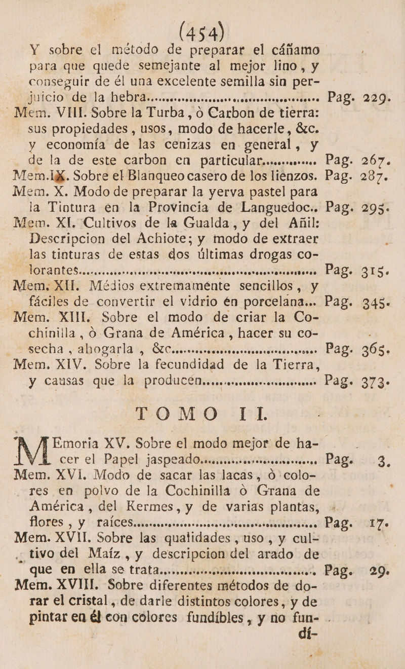 54) para que quede semejante al mejor lino, y conseguir de él una excelente semilla sin per- ao EP AA E Mem. VIII. Sobre la Turba, o Carbon de tierra: sus propiedades , Usos, modo de hacerle, ác. y economía de las cenizas en general, y de la de este carbon en particulaf,...omoo»o.o Mem.IX. Sobre el Blanqueo casero de los liénzos. Mem. X. Modo de preparar la yerva pastel para la Tiotura en la Provincia de Languedoc.. Mem. XI. Cultivos de la Gualda, y del Añil: Descripcion del Achiote; y modo de extraer las tinturas de estas dos últimas drogas co- MOLANDEES cceóescstarsaós A A TO Mem, XII. Médios cuirelfaménte sencillos, y fáciles de convertir el vidrio én porcelana... Mem. XUL. Sobre el modo de criar la Co- chínilla, 0 Grana de América , hacer su co- -secha , abogarla o bs ene E EN Mem, XIV. Sobre la fecundidad de la Tierra, y causas que la produCCll..mmmmmserosoe*oss TOMO IL Pag. 229. Pag. 267. Pag. 287. Pag. 2953. Pag. 315. Pag. 3453+ . Pag. 268. - Pag. 373: cer el Papel jaspeado.sm. ODA eres Mem. XVI. Modo de sacar las lacas, Ó colo- res en polvo de la Cochinilla Oo Grana de América, del Kermes, y de varias OS flores , Y! tas liicasos ANA Mem. XVIL Sobre las quatidades 1 uso Y cul . tivo del Maíz , y descripcion del arado de que 'en Qlía se tratanisi dit cir ia Mem. XVIII. Sobre diferentes métodos de do- rar el cristal, de darle distintos colores, y de Pag 3, Pag. 17. Pag. 29» dí-