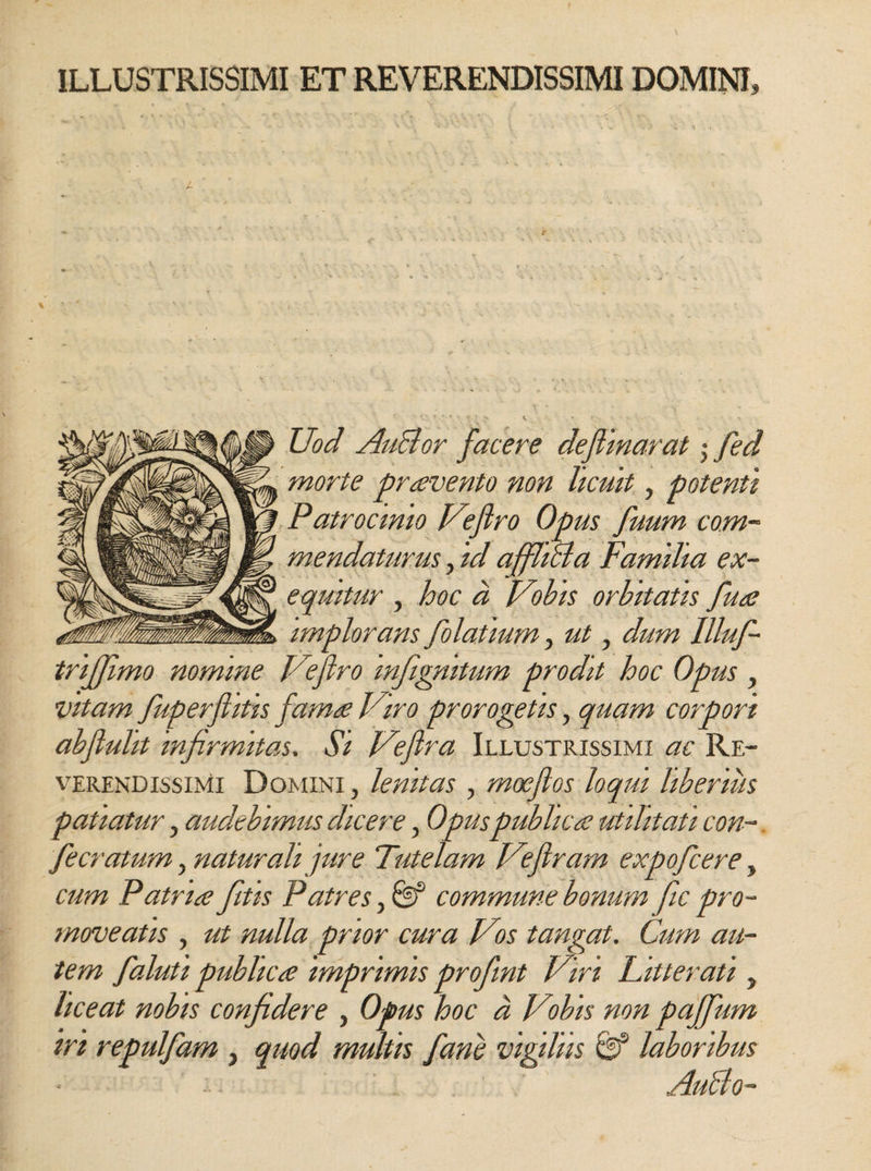 ILLUSTRISSIMI ET REVERENDISSIMI DOMINI, Uod AuBor facere deflinarat • fed morte pravento non licuit, potenti Patrocinio Veflro Opus fuum com¬ mendaturus , id affliBa Familia ex- equitur , hoc d Vobis orbitatis fua implorans folatmm, ut, dum llluf- trijjimo nomine Veflro infignitum prodit hoc Opus , vitam fuperftitis fama Viro prorogetis, quam corpori abfluht infirmitas. Si Vefira Illustrissimi ac Re¬ verendissimi Domini , lenitas , moeflos loqui liberius patiatur, audebimus dicere, Opuspublica utilitati con¬ flerat um , naturali jure Tutelam Veflram expofcere, cum Patria fitis Patres, &amp; commune bonum fic pro¬ moveatis , ut nulla prior cura Vos tangat. Cum au¬ tem faluti publica imprimis profmt Viri Litterati , liceat nobis confidere , Opus hoc d Vobis non pajfium iri repulfam , quod multis fani vigiliis &amp; laboribus AuBo-