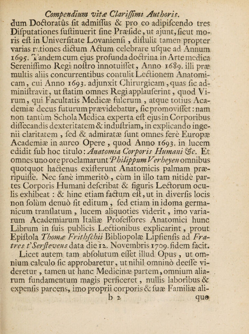 dum Dodoratus fit admiflus &amp; pro eo adipifcendo tres Difputationes fuftinuerit fine Praefide, ut ajunt, ficut mo¬ ris efl; in Univerfitate Lovanienfi , diftulit tamen propter varias rctiones didum Adum celebrare ufque ad Annum 1695. Tandem cum ejus profunda doctrina in Arte medica Serenifiimo Regi nofiro innotuiflet, Anno 1689. illi prae tnultis aliis concurrentibus contulit Lectionem Anatomi¬ cam, cui Anno 1693. adjunxit Chirurgicam, quas fic ad- minifixavit, utftatim omnes Regi applauferint, quod Vi¬ rum, qui Facultatis Medicae fulcrum , atque totius Aca¬ demiae decus futurum praevidebatur, fic promoviflef: nam non tantum Schola Medica experta efl; ejus in Corporibus diflecandis dexteritatem &amp; indufiriam, in explicando inge¬ nii claritatem , fed &amp; admiratae funt omnes fere Europae Academiae in aureo Opere , quod Anno 1693. in lucem edidit fub hoc titulo: Anatomici Corporis Humani &amp;e. Et omnes uno ore proclamarunt 'Philippum Verheyen omnibus quotquot hactenus exifterunt Anatomicis palmam prae- ripuifle. Nec fane immerito , ciim in illo tam nitide par¬ tes Corporis Humani defcribat &amp; figuris Ledorum ocu¬ lis exhibeat: &amp; hinc etiam fadum elt, ut in diverfis locis non foltim denuo fit editum , fed etiam in idoma germa- nicum tranflatum , lucem aliquoties viderit, imo varia¬ rum Academiarum Italiae Profeflbres Anatomici hunc Librum in fuis publicis Ledionibus explicarint, prout Epiftola Thom&lt;e Frithfchii Bibliopolae Lipfienfis ad Fra¬ tres f Serftevens data dieix. Novembris 1709. fidem facit. Licet autem tam abfolutum elTet illud Opus, ut om¬ nium calculo fic approbaretur, ut nihil omnino deefle vi¬ deretur , tamen ut hanc Medicinae partem,omnium alia¬ rum fundamentum magis perficeret, nullis laboribus &amp; cxpenfis parcens, imo proprii corporis &amp; fuse Familiae ali- b x qu®