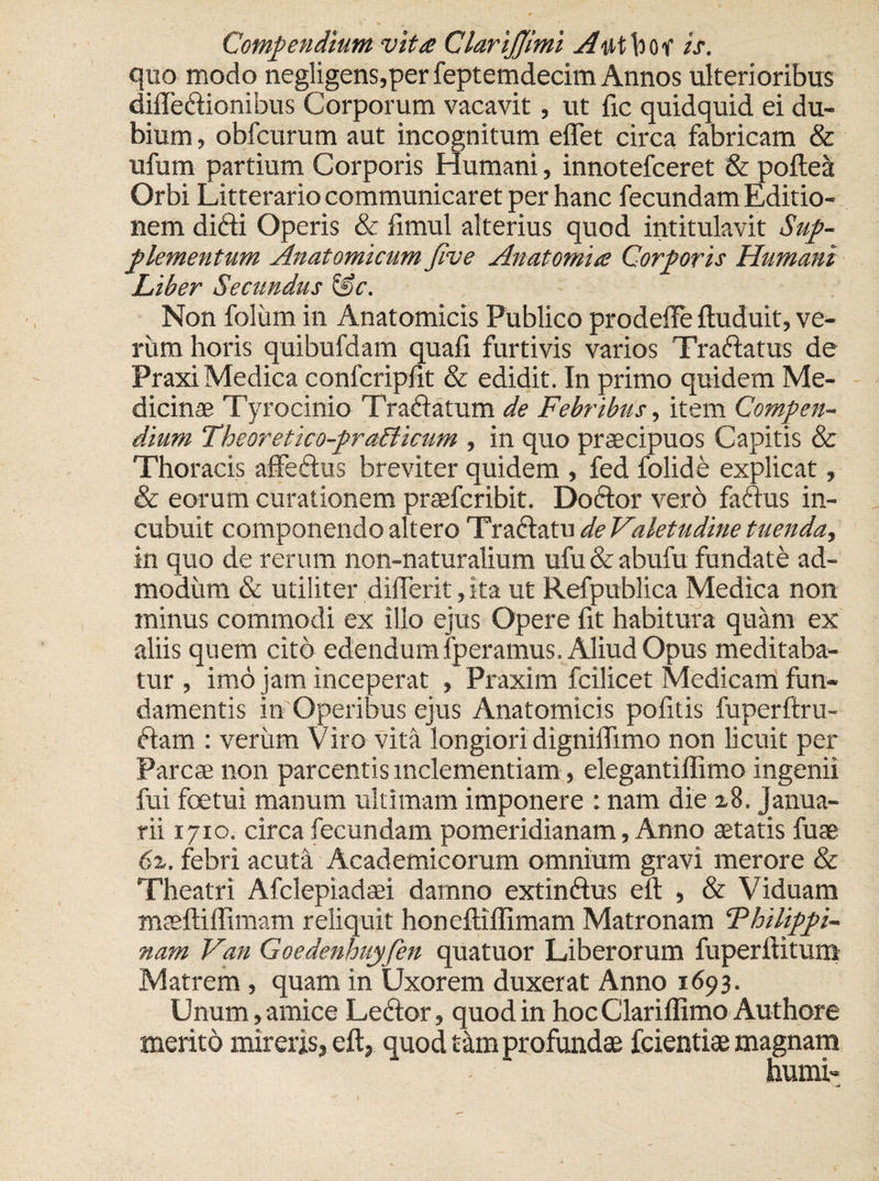 quo modo negligens,per feptemdecim Annos ulterioribus difledionibus Corporum vacavit, ut fic quidquid ei du¬ bium , obfcurum aut incognitum eflet circa fabricam &amp; ufum partium Corporis Humani, innotefceret &amp; poftea Orbi Litterario communicaret per hanc fecundam Editio¬ nem didi Operis &amp; iimul alterius quod intitulavit Sup¬ plementum Anatomicum five Anatomia Corporis Humani Liber Secundus &amp;c. Non foliim in Anatomicis Publico prodefte ftuduit, ve¬ rum horis quibufdam quafi furtivis varios Tradatus de Praxi Medica confcripfit &amp; edidit. In primo quidem Me¬ dicinae Tyrocinio Tradatum de Febribus, item Compen¬ dium Theoretico-prablicum , in quo praecipuos Capitis &amp; Thoracis affedus breviter quidem , fed folide explicat, &amp; eorum curationem praefcribit. Do dor vero fadus in¬ cubuit componendo altero Tradatu de Valetudine tuenda, in quo de rerum non-naturalium ufu&amp;abufu fundate ad¬ modum &amp; utiliter differit, ita ut Refpublica Medica non minus commodi ex illo ejus Opere fit habitura quam ex aliis quem cito edendum lperamus. Aliud Opus meditaba¬ tur , imo jam inceperat , Praxim fcilicet Medicam fun¬ damentis in Operibus ejus Anatomicis pofitis fuperftru- dam : verum Viro vita longiori digniflimo non licuit per Parcae non parcentis inclementiam, elegantiffimo ingenii fui foetui manum ultimam imponere : nam die x8. Janua¬ rii 1710. circa fecundam pomeridianam, Anno aetatis fuae 6z. febri acuta Academicorum omnium gravi merore &amp; Theatri Afclepiadsei damno extindus eft , &amp; Viduam maeftiffimam reliquit honeftiflimam Matronam ‘Philippi- nam Van Goedenhuyfen quatuor Liberorum fuperftitum Matrem , quam in Uxorem duxerat Anno 1693. Unum, amice Ledor, quod in hoc Clariflimo Authore merito mireris, eft, quod t&amp;m profundas fcientiae magnam humi- u