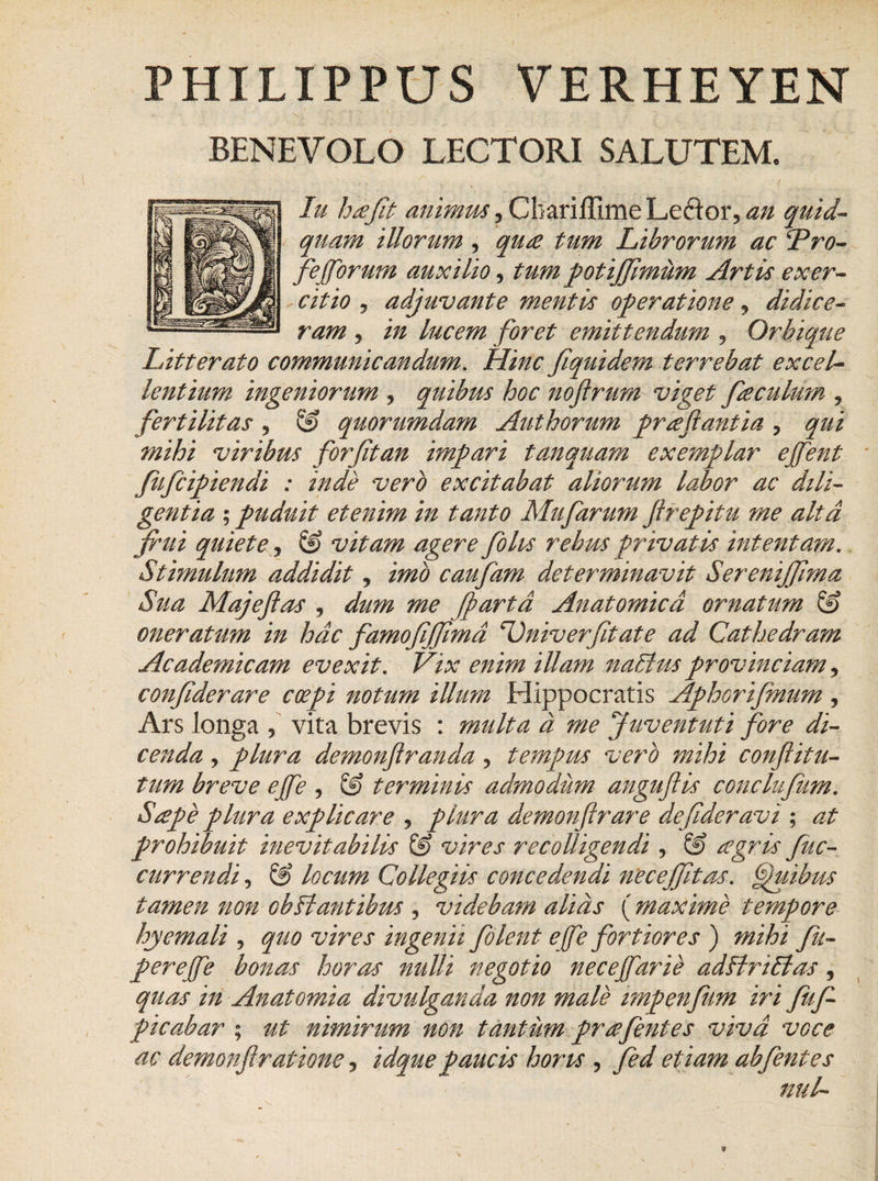 PHILIPPUS VERHEYEN «- ' ’ \N , . - . 7 - - BENEVOLO LECTORI SALUTEM. Iu ha Jit animus, Cbariffime Leclor, an quid- quam illorum , qu£ tum Librorum ac ‘Pro- feffiorum auxilio, tum potiffimum Artis exer¬ citio ? adjuvante mentis operatione ? didice¬ ram j in lucem foret emittendum , Orbique Litterato communicandum. Hinc fiquidem terrebat excel¬ lentium ingeniorum , quibus hoc noftrum viget fe. culum , fertilitas , &amp; quorumdam Aut horum proflantia , qui mihi viribus forjitan impari tanquam exemplar ejfent fufcipiendi : inde vero excitabat aliorum labor ac dili¬ gentia ; puduit etenim in tanto Mufarum Jlrepitu me alta frui quiete, &amp; vitam agere folus rebus privatis intentam.. Stimulum addidit, imo caufam determinavit Serenijfima Sua Majefias , dum me [parta Anatomica ornatum &amp; oneratum in hac famofijfimd &lt;rOniverfitate ad Cathedram Academicam evexit. Vix enim illam nadhis provinciam, conjiderare coepi notum illum Hippocratis Aphorifmum, Ars longa , vita brevis : multa a me Juventuti fore di¬ cenda j plura demonflranda, tempus vero mihi conftitu- tum breve ejfe , &amp; terminis admodum angufis conclufum. Sape plura explicare , plura demonfirare defideravi ; at prohibuit inevitabilis &amp; vires recolligendi , &amp; agris fuc- currendi, &amp; locum Collegiis concedendi nec effit as. fuihus tamen non obHantibus , videbam alias ( maxime tempore hyemali , quo vires ingenii folent effie fortiores ) mihi fu- pereffie bonas horas nulli negotio neceffiarie adffriblas, quas in Anatomia divulganda non male impenfum iri fuf- picabar ; ut nimirum non tantum prafentes viva voce ac demonflratione ? idque paucis horis , fed etiam abfentes nui-