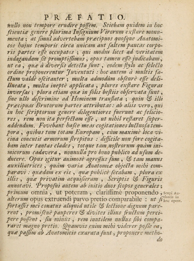 nullo non tempore erudire poffem. Sciebam quidem in hoc fcientia genere plurima Infgnium Virorum ex flare monu¬ menta ; at Jimul advertebam praecipuos quofque Anatomi¬ cos hujus temporis circa unicam aut faltem paucas corpo¬ ris partes effe occupatos ; qui modus licet ad veritatem indagandam Jit prompti (fimus, opus tamen effe judicabam, ut ea , qua a diverfis det e St a funt, eodem flflo ac fele Sto ordine proponerentur Juventuti : hoc autem a multis fa- £lum valde ofcitanter ; multa admodum obfcure effe deli- lineata , multa inepte applicata , plures exftare Figuras inverfas ; plura etiam qua in fohs befliis obfervata funt, fne ullo difcrimine ad Hominem tranflata ; quin &amp; illi pracipuas Brutorum partes attributas: ab aliis vero, qui in hoc fer ipt orum genere diligent ior es fuerunt ac felicio¬ res , rem non ita perfeStam effe , ut nihil reflaret fuper- addendum. Fovebant hafce meas cogitationes luStuofa tem¬ pora , quibus tum totam Europam ? ciim maxime loca vi¬ cina concutit armorum firepitus : difficile non fore cogita¬ bam inter tantas clades , tot que tam nofrorum quam ini¬ micorum cadavera , nonnulla pro bono publico ad ufum de¬ ducere. Opus igitur animose agreffus fum , &amp; tam manus auxiliatrices , quam varia Anatomice objeSfa mihi co?n- paravi : quadam ex eis , qua publice fecabam 9 plura ex illis 5 qua privatim acquifieram , Scriptis &amp; Figuris annotavi. Fropofui autem ab initio duos (copos generales; primum omnia , ut poteram , clariffime proponendo y Scopi Au- alterum opus extruendi parvo pretio comparabile : ut fortaffis mei conatus aliquid utile &amp; leStione dignum pare¬ rent , promifeue pauperes &amp; divites illius futium perci¬ pere pojfent, (in miniis 5 rem inutilem nullus (ibi compa» raret magno pretio, (fhiamvis enim mihi viderer pofe e*a^ quapaffim ab Anatomicis exarata funt ?proponere metho¬ do