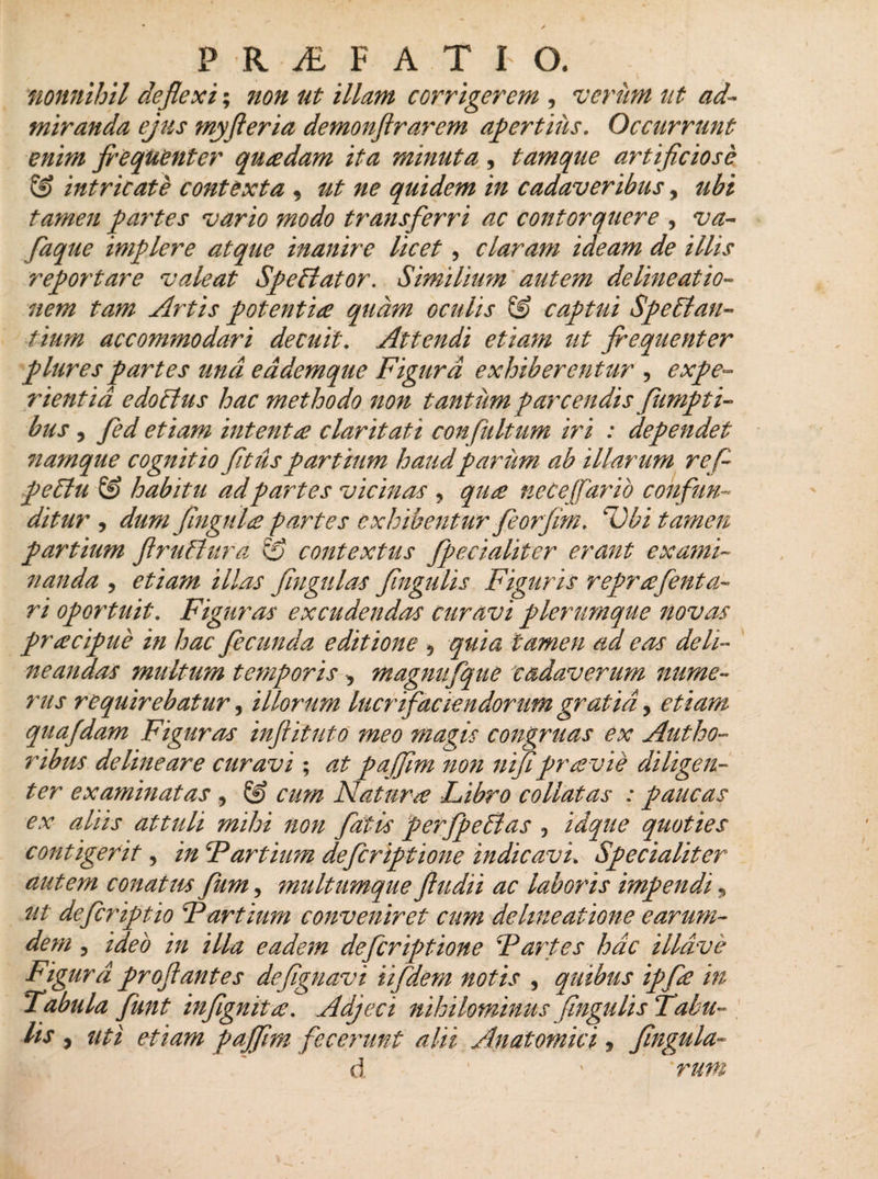 P R AL FATI O. nonnihil deflexi; ?ion ut illam corrigerem , verum ut ad¬ miranda ejus myfleria demonflrarem apertius. Occurrunt enim frequenter quadam ita minuta , tamque artificiose &amp; intricate contexta , ut ne quidem in cadaveribus, tibi tamen pai'tes vario modo transferri ac contorquere , va- faque implere atque inanire licet, claram ideam de illis reportare valeat Speffator. Similium autem delineatio¬ nem tam Artis potentia quam oculis &amp; captui Spectan¬ tium accommodari decuit. Attendi etiam ut frequenter plures partes und eddemque Figura exhiberentur , expe¬ rientia edotlus hac methodo non tantum -parcendis fampti¬ biis , fed etiam intenta claritati confultum iri : dependet namque cognitio fit us partium haud parum ab illarum re fi peftu S? habitu ad partes vicinas , qua neceffario confun¬ ditur , dum fingula partes exhibentur feorfim. Ubi tamen partium flruClura &amp; contextus fpecialiter erant exami¬ nanda , etiam illas fingulas Jingulis Figuris reprafenta- ri oportuit. Figuras excudendas curavi plerumque novas pracipue in hac fecunda editione 5 quia tamen ad eas deli¬ neandas multum temporis , magmifque cadaverum nume¬ rus requirebatur, illorum lucrifaciendorum gratia, etiam quafdam Figuras infiituto meo magis congruas ex Autho- ribus delineare curavi; at pajfim non nifipraevie diligen¬ ter examinatas , ® cum Natur£ Libro co liat as : paucas ex aliis attuli mihi non fatis perfp effias , idque quoties contigerit, in Partium defcriptione indicavi. Specialiter autem conatus fum, multumque ftudii ac laboris impendi, ut defcriptio Partium conveniret cum delineatione earum- dem , ideo in illa eadem defcriptione 'Partes hac illdve Figura proflantes defignavi ii fidem notis , quibus ipfie in Fabula fiunt infignit£. Adjeci nihilominus jingulis Tahu~ lis , uti etiam pajfim fecerunt alii Anatomici, Jingula-