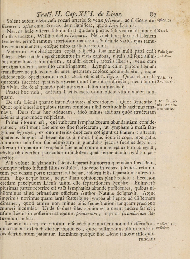 Solent autem di&amp;a vafa vocari arteria &amp; venas fplenica , ac fi dicerentur .splenie*, frenares : Splen enim Graecis idem lignificat, quod Lien Latinis. Nervos huic vifceri fubminiftrat quidam plexus fub ventriculi fundo a Nervi, finiftris locatus, Willifio di&amp;us Lieparis. Nervi ab hoc plexu ad Lienem tendentes primo ramum arterioium majorem, &amp; deinde varios ejus ramu¬ los concomitantur, eofque miro artificio irretiunt. Vaforum lymphaticorum copia refpe&amp;u fuae molis nulli parti cedit vafaiym- Lien. Haec facile deprehenduntur in vivis canibus, vitulis aliifque affini-Phatica* bus animalibus : fi nimirum , ut alibi docui , arteriis liberis , venae cum proxima omenti parte filo conftringantur. Lympha enim partem ligatam transfluere nequiens in vafis ante ligaturam copiose accumulabitur , eaque diftendendo Speratorum oculis clare objiciet b. Fig. 2. Quod etiam ali- tab. xi. quatenus fuccedet quamvis arteriae limul fuerint confindas ; nec tantum Pagina 98. in vivis, fed &amp; aliquando poft mortem, faltem immediate. Praeter haec vafa , dudium Lienis excretorium alicui vifum audivi nun¬ quam. De ufu Lienis quantae inter Authores altercationes ! Quot fententiae ! De ufu Lfe Quot opiniones ! Ex quibus tamen omnibus nihil certitudinis hadenus ema- v°an«.° navit. Duas folas huc adducam , ideo minus abfonas quod ftruduram Lienis aliquo modo refpiciant. Prima illorum eft , qui vaforum lymphaticorum abundantiam confide- xantes , exiftimant Lienem eo fine fabricatum , ut lympham a maffa fan- guinea fegreget , ex quo ulterius duplicem colligunt utilitatem : alteram % quatenus fanguis ad hepar iturus a nimia hujus liquoris copia repurgatus humorem biliofum fibi admixtum in glandulas jecoris facilius deponit ; alteram in quantum lympha a Liene ad commune receptaculum ablegata , chylus ob diverfam particularum indolem quafi fermentando redditur per- fedior. Alii volunt in glandulis Lienis feparari humorem quemdam fpecialem, cumque primo infundi illius cellulis , indeque in venas fplenicas refump- tum per venam portas tranterri ad hepar, ibidem bilis feparationi infervitu- rum. Ego neque hanc , neque illam opinionem plane rejicio : licet non credam praecipuum Lienis ufum elTe feparationem lymphae. Enimvero plurimas partes reperire eft vafa lymphatica abunde poffidentes, quibus ni¬ hilominus aliud primarium officium Author Naturae defignavit. Atque imprimis novimus quam larga fcaturigine lympha ab hepate ad Ciflernam dimanet , quod tamen non minus bilis fequeftrationi tanquam praecipuo muneri incumbit. Unde fi duas illas opiniones in unam cudere fas 'eft ; ufum Lienis in pofteriori allegatum primarium , in priori fecundarium fta- tuendum judico. Lienem in corpore otiofum efTe adeoque inutilem nonnulli afTeruere : MulierJ Li£ quia canibus exfeindi dicitur abfque eo , quod poftmodum ullum fun&amp;io- exfe&amp;us,- nis detrimentum patiantur. Homines quoque fine Liene fanos vixiffequo- rundam