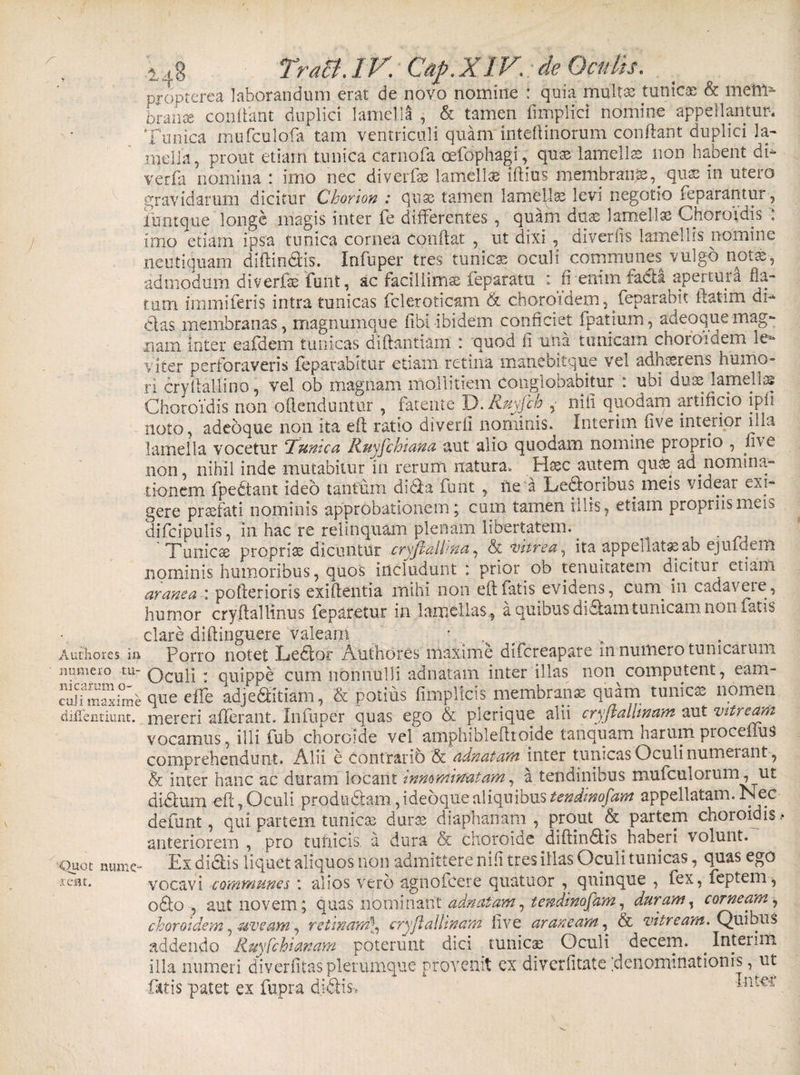 numero tu¬ nicarum o~ cuji maxime diffentiunt. ■Quot mune aeat. .j TraB.lV. Cap.XiV. de propterea laborandum erat de novo nomine : quia multas tunica &amp; meffi- brante conflant duplici lamella , &amp; tamen fimplici nomine appellantur* Tunica mufculofa tam ventriculi quam intellinorum conflant duplici la¬ mella, prout etiam tunica carnofa oefophagi, quss lamella non habent di- verfa nomina : imo nec diverfe lamella lftius membrani, qnx in utero gravidarum dicitur Chorion : se tamen lamellas levi negotio feparantur, iuntque longe magis inter fe differentes, quam duas lamellas Choroidis : imo etiam ipsa tunica cornea conflat , ut dixi , diverfis lamellis nomine neutiquam diffindis. Infuper tres tunica oculi communes vulg-6 not#-, admodum diverfie funt, ac facillimae feparatu : fi enim facti apertura fla¬ tum immiferis intra tunicas feleroticam &amp; choroidem, feparahit flatim di** das membranas, magnumque Fibi-ibidem conficiet fpatium, adeoquemag¬ nam inter eafdem tunicas diflantiam : quod fi una tunicam choroidem le¬ viter perforaveris feparabltur etiam retina manebit que vel adnosrens^ humo¬ ri cryftallino, vel ob magnam mollitiem conglobabitur : ubi dux lamellae Choroidis non offenduntur , fatente D. Ruyfch , nili quodam artificio ipfi noto, adeoque non ita efl ratio diverfi nominis. Interim five interior illa lamella vocetur Fumea Ruyfchiana aut alio quodam nomine proprio , five non, nihil inde mutabitur in rerum natura. Hssc autem qu&amp; ad nomina¬ tionem fpedant ideo tantum dida funt , ile a Ledoribus meis videar exi¬ gere prsefati nominis approbationem; cum tamen illis, etiam propriis meis difclpulis, in hac re relinquam plenam libertatem. ^ . Tunicse proprise dicuntur cryjlalhna, &lt;&amp; vitrea, ita appeliat^ab ejufeem nominis humoribus, quos includunt : prior ob tenuitatem dicitur etiam araneapoflerioris exiflentia mihi non efl fatis evidens, cuni in cadavere, humor cryflallinus feparetur in lamellas, a quibus didam tunicam non fatis clare diflinguere valeam Oculi : quippe cum nonnulli adnatam inter illas non computent, eam- que effe adjeditiam, &amp; potius fimplicis membranas quam tunica nomen mereri afferant. Infuper quas ego &amp; plerique alii cryftallinam aut vitream vocamus, illi fub choroide vel amphiblefltojde tanquam harum proceilus comprehendunt. Alii e contrarib &amp; adnatam inter tunicas Oculi numerant, &amp; inter hanc ac duram locant innominatam, a tendinibus mufculorum, ut didum efl,Oculi prodo damTdeoqite aliquibus appellatam.Nec defunt, qui partem tunica; duros diaphanatn , prout &amp; partem choroidis &gt; anteriorem , pro tunicis a dura &amp; choroide diffindis haberi \ olunt. Ex didis liquet aliquos non admittere nifi tres illas Oculi tunicas, quas ego vocavi communes : alios vero agnolcere quatuor , quinque , fex, feptem, odo , aut novem; quas nominant adnatam, tendinofam, duram, corneam, choroidem, -uveam, retinam], cry/fallinam five araneam, &amp; vitream. Quibus addendo Ruyfchianam poterunt dici tunicas Oculi decem. . Interim illa numeri diverfitasplerumque provenit cx diverfitate [denominationis, ut •fatis patet ex fupra didis, -Pltcr