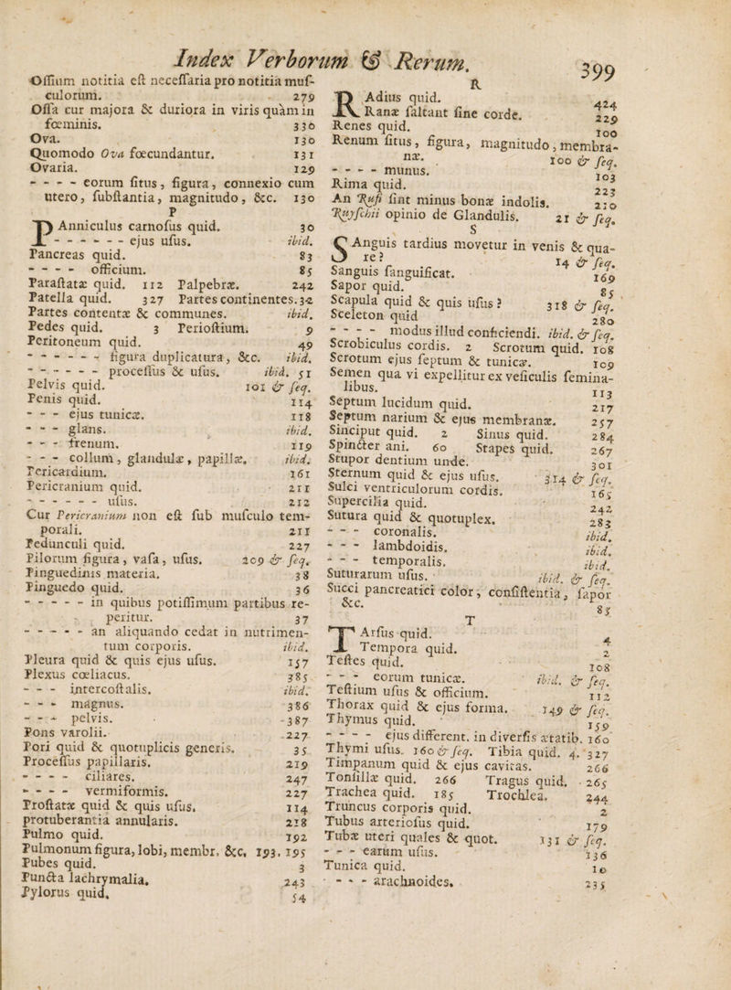 Oflnim notitia eft neceffaria pro notitia muf- culorum. . 279 Index Verborum &amp; Rerum. R 399 Offa cur majora St duriora in viris quam in foe minis. 336 Ova. 130 Quomodo Ova foecundantur. I3i Ovaria. 129 RAdius quid. Ranae faitant fine corde. —• * ^ ~ 111 u - eorum fitus , figura, connexio cum Rima quid utero, fubflantia, magnitudo, &amp;c. 130 An Kufi fint minus bona* indolis. p m...r.1 Anniculus carnofus quid. 30 . — - - - ejus ufus. ilici. Pancreas quid. 83 -officium. 85 Paraftatac quid. ir2 Palpebrae. 242 Patella quid. 327 Partes continentes. 3-2 Partes contentae &amp; communes. ibid. Pedes quid. 3 Perioftium. 9 Peritoneum quid. 49 figura duplicatura, &amp;c. ibid. -proceflus &amp; ufus. ibid. $x Pelvis quid. 101 &amp; feq. Penis quid. 114 - ejus tunicae. 118 ibid. u 9 ibid. 161 zn 212 eft fub mufculo tem- 211 227 209 &amp; fecj. 38 3 6 in quibus potiffimum partibus re- peritur. 37 - an aliquando cedat in nutrimen glans. - - - frenum. • - - collum , glandulae, papillae Pericardium. Pericranium quid. ------ ufus. Cur Pericranium non porali. Pedunculi quid. Pilorum figura, vafa Pinguedinis materia. Pinguedo quid ufus. 424 Renes quid. '** Renum fitus, figura, magnitudo, membra- nx' . 100 &amp; req, - - - munus. I0y3 223 l{uyfchii opinio de Glandulis. * 21 cr feq S S Anguis tardius movetur in venis &amp; qua» Sanguis fanguificat. 4 Sapor quid. g Scapula quid &amp; quis ufus? 318 &amp; Tea Sceleton quid 2g^ - - - - modus illud conficiendi, ibid. &amp; feq. Scrobiculus cordis. 2 Scrotum quid, rog Scrotum ejus feptum &amp; tunica. 109 Semen qua vi expellitur ex veficulis femina- I &lt; bnn 113 217 257 284 267 3or 314 &amp; fc&lt;f. I6&gt; 242 283 ibid, ibid. ibid. . ‘bid. &amp; feq. Succi pancreatici color, confidentia, fanor rv r £ 8jr T libus. Septum lucidum quid. Septum narium St ejus membranas. Sinciput quid. 2 Sinus quid. Spin&amp;er ani. 60 Stapes quid. Stupor dentium unde. Sternum quid &amp; ejus ufus. Sulci ventriculorum cordis. Supercilia quid. Sutura quid &amp; quotuplex. -coronalis. - - - lambdoidis, - - - temporalis. Suturarum ufus. icci Scc. tum corporis. Pleura quid St quis ejus ufus. Plexus coeliacus, - - intercoftalis. - - - magnus. - - - pelvis. Pons varolii. Pori quid &amp; quotuplicis generis. Proceflus papillaris. - - - - ciliares. - — - vermiformis. Proflatae quid St quis ufus. protuberantia annularis. Pulmo quid. Pulmonum figura, lobi, mernbr, &amp;c, 193 Pubes quid. Pun&amp;a lachrymalia. Pylorus quid. ibid. 157 385 ibid. 386 -387 -227 35 219 247 227 II4 218 192 • I5&gt;5 3 243 54 I08 ibid. &amp; feq. 11 2 &amp; feq. 159 TArfus quid. Tempora quid. Teftes quid. - - eorum tunicas, i eftium ufus St officium. Thorax quid St ejus forma. Thymus quid. * ~ ~ ejus different, in diverfis aitatib. 160 Thymi ufus. 160ir feq. Tibia quid. 4. 327 Timpanum quid &amp; ejus cavitas. Tonlillae quid. 266 Tragus quid. Trachea quid. 185 Trochlea. Truncus corporis quid. Tubus arteriolus quid. Tubae uteri quales &amp; quot. - - - earum ufus. Tunica quid. * - * - arachnoides. 331 266 265 344 2 179 &amp; feq. 136 1.0 235
