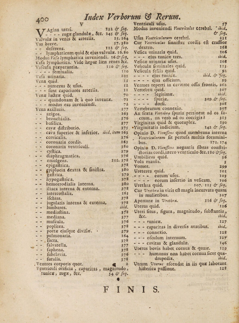 V 132, &amp; feq. V Agina uteri. - - - - rugae glandulae, Sec. 145 &amp; feq» Valvulae in venis 8c arteriis» 15- 164 Vas breve. 57-380 -- deferens. _ > 112 &amp; feq. - - lymphaticum quid &amp; ejus valvulae. 16.80 Modus Vafa lymphatica inveniendi. 16&amp;feq. Vafa lymphatica. Vide hepar lkn renes &amp;c. Vafcula praeparantia. - - — feminalia. Vafa urinaria. Vena quid. - - - numerus 5c ufus. ... . . funt capaciores arteriis. Venae la&amp;eae quid. - — quandonam &amp; a quo inventa; - - - modus eas inveniendi. Vena axillaris. 110 dr feq. 1 rc 101 ir 12 11 70 71 72 377 - - azigos. 163 - - bronchialis. 3 76' ■30 «1 bafilica. 377 cavae diftributio. 37 S - * cava fuperior dc inferior, ibid. item 163 — «• cervicalis. 376 « ~ coronaria cordis. 163 - - coronaria ventriculi. 380 - - cyftica. 3 79 » — diaphragmatica* 376 » * emulgens. 102. 378 - - epigaftrica. 37« *» — |piploeia dextra *8c finiftra. 3S0 - - gaftrica. 379 - - liypogaftrica. 378 hemorrodialis interna. 380 - ~ iliaca interna 8c externa* 378 - ~ intercoftalis. 163 - ~ ifchias. 378 - ~ jugularis interna &amp; externa. 378 - - lumbares. ibid. - - mediaftina. 37*8 T ' ~ mediana. 377 - - mufcula. 376 - - poplitea. 378 - ■- portae ejufque divifid. • 379 «■ pulmonaria. 164 - - . facra. 378 - - falvatella. 377 - - faphena. 378 - - fubclavia. 376 -- - furalis. 378 «Ventres corporis quot. € 2 Ventriculi orificia , capacitas , magnitudo, rumex, rugx, 8cc. 54 &amp; jeq» Ventriculi ufus. S7 Modus inveniendi Ventriculos cerebri. '/W. &amp; feq• Ufus Ventriculorum cerebri. 231 Cur Ventriculus finnifter cordis efl craflior dextro. ; 16S Velica urinaria quid. 10S - - - ejus tunicae tres. ibid. Veficae urinariae ufus. iog Veficulae fera in ales quid. 113 Velicula fellis quid. • 92 - - - - ejus tunicae. ibid. &amp; feq. - - - - ejus officium. 99 Vermes reperti iu cavitate offis frontis. 262 Vertebra quid. 307 - - - - legitimae. ibid. -- fpuriae. 309 &amp; feq. - - - - dorfi. 308 Vertebrarum connexio. 307 An fexta Vertebra fpuria pertineat ad os fa¬ ctum, an vero ad os coccigis ? 313 Virginitas quid &amp; quotuplex. 130 •Virginitatis indicium. 142 &amp; feq. Opinio D. Vieujfens quod membrana interna Ventriculorum fit pertufa multis foramini¬ bus. 172. 174 Opinio D. Vieujfens negantis fibras conftri- dorias cordi,utero ventriculo Scc.iSo &amp;feq. Umbilicus quid. 3 6 Vola manus. 3 Vomer. 2 99 Ureteres quid. . 101 eorumrufus. ; 103 - •. - eorum infertio in veficam. io<S Urethra quid. 107. 115 &amp; feq. Cur Vretbra in viris efl; magis incurvata quam in mulieribus. 107 Aperturae in Vretbra. 116 &amp; feq. Uterus quid. 126 Uteri litus, figura, magnitudo, fubftantia., &amp;C. ibid. - - - funies. 127 - - - capacitas in diverfis statibus. ibid. - - - connexio. 128 - - - ofculum internum. 127 - - - cavitas &amp; glandulae. 146 Uterus bovis habet, cornua 8c quaie. 122 -humanus non habet cornua ficut qua¬ drupedia. tbid. Utrum Vterus afeendat in iis qua; laborant hifterica paflione. 228 FINIS.