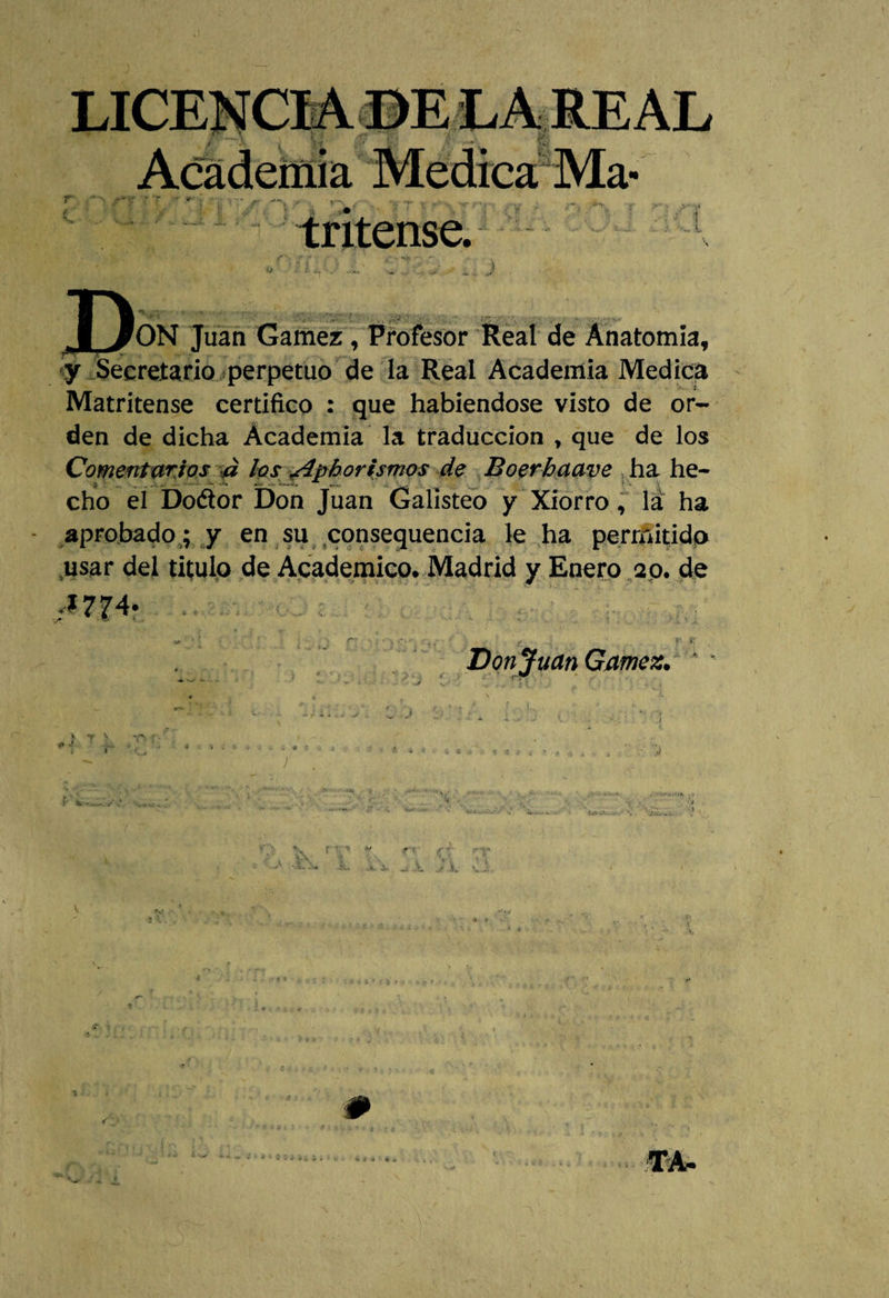 y Secretario perpetuo de la Real Academia Medica Matritense certifico : que habiéndose visto de or¬ den de dicha Academia la traducción , que de los Comentarios d los ¿4phor temos de Boerhaave ha he¬ cho el Do&amp;or Don Juan Galisteo y Xiorro, la ha aprobado ; y en su consequencia le ha permitido .usar del titulo de Académico. Madrid y Enero ap. de r s .» *• Donjuán Gamez.