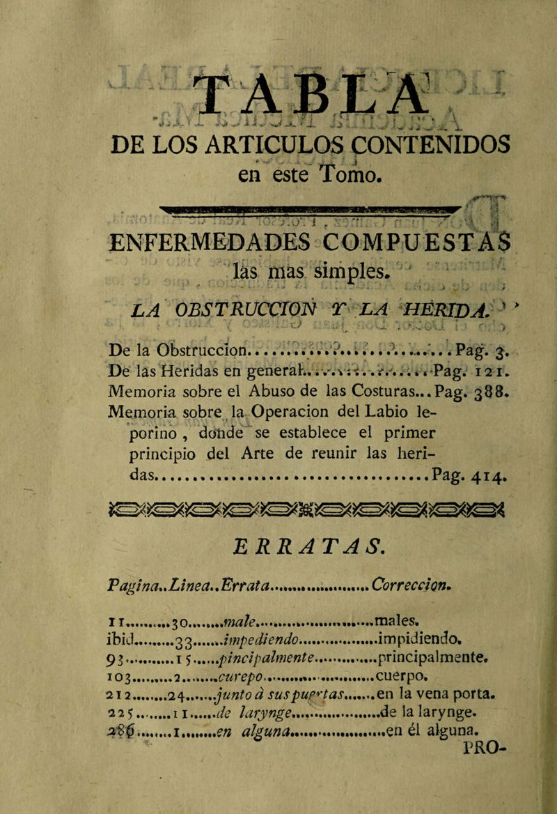 *í J JL í X JL i &gt; DE LOS ARTICULOS CONTENIDOS en este Tomo. • V í &gt; • j y . o*. i ENFERMEDADES COMPUESTAS las mas simples. LA OBSTRUCCION T LA HERIDA. ■ * ' / '• ’ :5 .• r.\ •.« t , *. - . •* .. v * • •, •*’••• • &gt;— ‘i*/ * .« : . _ . &amp; .v.. í ,; ! r * &gt; De la Obstrucción.......V......A....... • Pag. 3. Dé las Heridas en generaL.. v. *. *...-v... *« Pag. 121. Memoria sobre el Abuso de las Costuras... Pag. 388. Memoria sobre , la Operación del Labio le¬ porino, donde se establece el primer principio del Arte de reunir las heri¬ das....Pag. 414. ERRATAS. Pagina.. Linea.. Errata...................... Corrección• 11..C...30.órnale.. ibid.........33.^.impediendo.. 93..15..pincipahnente. J03. .... 2. ..^...curepo. . 212....24..junto d sus puntas. 225.11.de larynge.. e/z alguna.. males. .impidiendo. .principalmente. cuerpo. en la vena porta, .de la larynge. „.en él alguna. PRO-