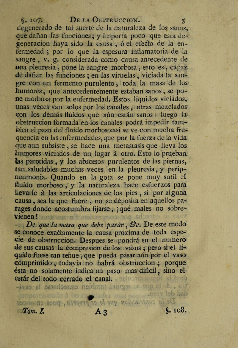 degenerado de tal suerte de la naturaleza de los sanos, que dañan las funciones; y importa poco que esta de¬ generación haya sido la causa , ó el efe&o de la en¬ fermedad ; por lo que la espesura inflamatoria de la sangre, v. g. considerada como causa antecedente de una pleuresia, pone la sangre morbosa, esto es, capaz de dañar las funciones ; en las viruelas , viciada la san¬ gre con un fermento purulento, toda la masa de los humores, que antecedentemente estaban sanos, se po¬ ne morbosa por la enfermedad. Estos liquidos viciados, unas veces van solos por los canales , otras mezclados con los demás fluidos que aún están sanos : luego la obstrucción formada en ios canales podrá impedir tam¬ bién el paso del fluido morboso:asi se ve con mucha fre- quencia en las enfermedades, que por la fuerza de la vida que aun subsiste , se hace una metástasis que lleva los humores viciados de un lugar á otro. Esto lo prueban las parótidas , y los abscesos purulentos de las piernas, tan saludables muchas veces en la pleuresia, y peri¬ neumonía. Quando en la gota se pone muy sutil el fluido morboso f y la naturaleza hace esfuerzos para llevarle á las articulaciones de los pies , si por alguna causa, sea la que fuere , no se deposita en aquellos pa- rages donde acostumbra fijarse, ¡ qué males no sobre¬ vienen ! De que la masa que debe pasar, &c. De este modo se conoce exa&amente la causa próxima de toda espe¬ cie de obstrucción. Después se pondrá en el numero de sus causas la compresión de los vasos ; pero si el li¬ quido fuese tan tenue , que pueda pasar aún por el vaso comprimido, todavía no habrá obstrucción ; porque ésta no solamente indica un paso mas difícil, sino el estar del todo cerrado el canal. .■# ■