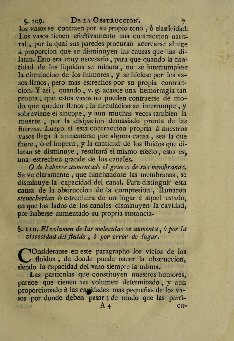 los vasos se contraen por su propio tono , 6 elasticidad. Los vasos tienen efedi va mente una contracción natu¬ ral , por la qual sus paredes procuran acercarse al ege á proporción que se disminuyen las causas que las di¬ latan. Esto era muy necesario, para que quando la can^ tidad de los líquidos se minora, no se interrumpiese la circulación de los humores , y se hiciese por los va¬ sos llenos, pero mas estrechos por su propia contrae-* cion. Y asi, quando * v. g. acaece una hemorragia tan pronta , que estos vasos no pueden contraerse de mo¬ do que queden llenos , la circulación se interrumpe , y sobreviene el sincope, y aun muchas veces también la muerte * por la disipación demasiado pronta de las fuerzas. Luego si esta contracción propria á nuestros vasos llega á aumentarse por alguna causa , sea la que fuere , ó el ímpetu, y la cantidad de los fluidos que di¬ latan se disminuye * resultará el mismo efeéto , esto es, una estrechez grande de los canales. O de haberse aumentado el grueso de sus membranas. Se ve claramente , que hinchándose las membranas, se disminuye la capacidad del canal. Para distinguir esta causa de la obstrucción de la compresión , llamaron stenochorian ó estrechura de un lugar á aquel estado* en que los lados de los canales disminuyen la cavidad, por haberse aumentado su propria sustancia. §. no. El volumen de las moléculas se aumenta * d por la viscosidad del fluido , b por error de lugar. COnsideranse en este paragrapho los vicios de los fluidos , de donde puede nacer la obstrucción, siendo la capacidad del vaso siempre la misma. Las partículas que constituyen nuestros humores, parece que tienen un volumen determinado * y aun proporcionado á las capdades mas pequeñas de los va¬ sos por donde deben pasar; de modo que las parrí- A 4 cu*.