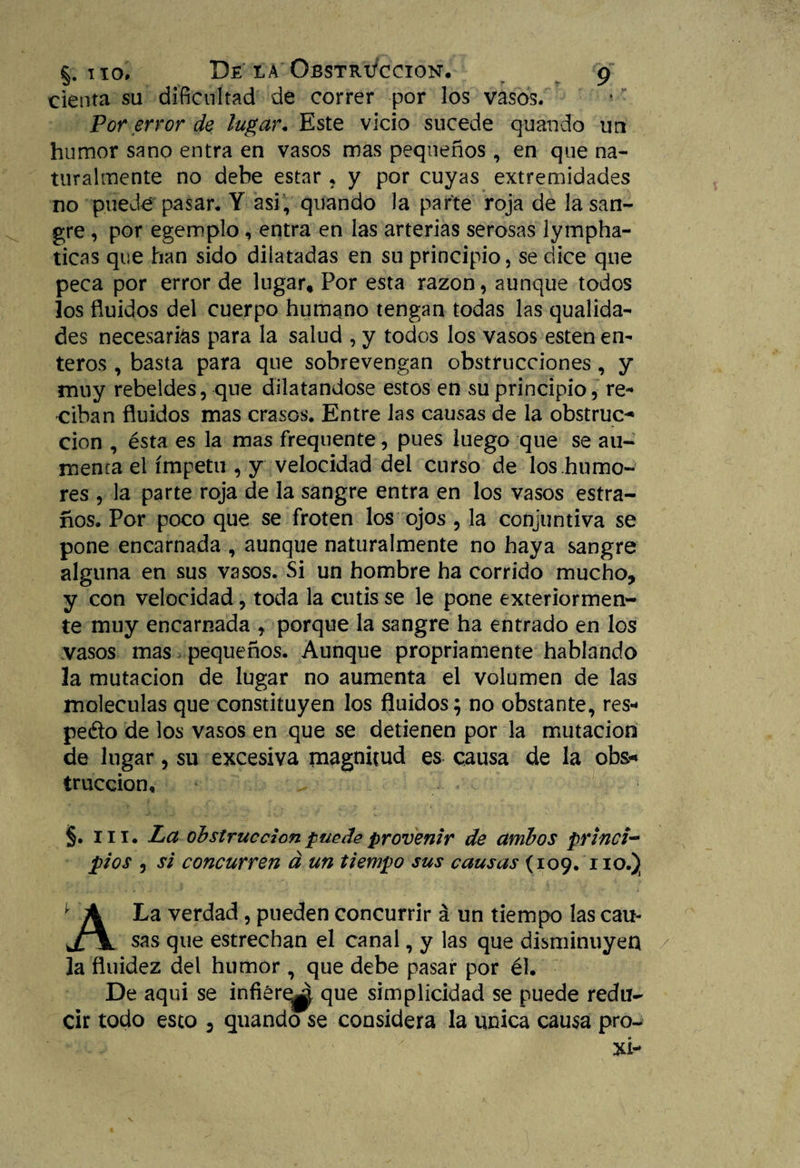 cienta su dificultad de correr por los vasos. Por error de lugar. Este vicio sucede quando un humor sano entra en vasos mas pequeños , en que na¬ turalmente no debe estar ? y por cuyas extremidades no puede pasar. Y asi, quando Ja parte roja de la san¬ gre , por egemplo , entra en las arterias serosas lympha- ticas que han sido dilatadas en su principio, se dice que peca por error de lugar* Por esta razón, aunque todos los fluidos del cuerpo humano tengan todas las qualida- des necesarias para la salud , y todos los vasos esten en¬ teros , basta para que sobrevengan obstrucciones, y muy rebeldes, que dilatándose estos en su principio, re* ciban fluidos mas crasos. Entre las causas de la obstruc¬ ción , ésta es la mas frequente, pues luego que se au¬ menta el ímpetu , y velocidad del curso de los humo¬ res , la parte roja de la sangre entra en los vasos estra- ños. Por poco que se froten los ojos , la conjuntiva se pone encarnada , aunque naturalmente no haya sangre alguna en sus vasos. Si un hombre ha corrido mucho, y con velocidad, toda la cutis se le pone exteriormen- te muy encarnada , porque la sangre ha entrado en los vasos mas pequeños. Aunque propriamente hablando la mutación de lugar no aumenta el volumen de las moléculas que constituyen los fluidos; no obstante, res* pedo de los vasos en que se detienen por la mutación de lugar, su excesiva magnitud es causa de la obs* truccion, §. iii. La obstrucción puede provenir de ambos princi¬ pios , si concurren á un tiempo sus causas (109. no.) A La verdad, pueden concurrir á un tiempo las cau¬ sas que estrechan el canal, y las que disminuyen 3a fluidez del humor , que debe pasar por él. De aqui se infiere^ que simplicidad se puede redu¬ cir todo esto 5 quando se considera la única causa pro-