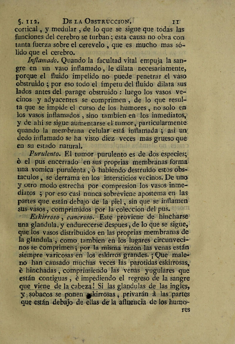 cortical, y medular , de lo que se sigue que todas las funciones del cerebro se turban; esta causa no obra con tanta fuerza sobre el cerevelo , que es mucho mas só¬ lido que el cerebro. Inflamado, Quando la facultad vital empuja la san¬ gre en un vaso inflamado, le dilata necesariamente, porque el fluido impelido no puede penetrar el vaso obstruido ; por eso todo el ímpetu del fluido dilata sus lados antes del parage obstruido : luego los vasos ve¬ cinos y adyacentes se comprimen , de lo que resul¬ ta que se impide el curso de los humores, no solo en los vasos inflamados , sino también en los inmediatos, y de ahi se sigue aumentarse el tumor, particularmente quando la membrana celular está inflamada ; asi un dedo inflamado se ha visto diez veces mas grueso que en su estado natural. Purulento. El tumor purulento es de dos especies; o el pus encerrado en sus proprias membranas forma una vómica purulenta , ó habiendo destruido estos obs¬ táculos , se derrama en los intersticios vecinos. De una y otro modo estrecha por compresión los vasos inme¬ diatos ; por eso casi nunca sobreviene apostema en las partes que están debajo de la piel, sin que se inflamen sus vasos, comprimidos por la colección del pus. Eskirroso , cancroso. Este proviene de hincharse una glándula, y endurecerse después, de lo que se sigue, que los vasos distribuidos en las proprias membranas de la glándula , como también en los lugares circunveci¬ nos se comprimen; por la misma razón las venas están siempre varicosas en los eskirros grandes. ] Que male- no han causado muchas veces las parótidas eskirrosas, e hinchadas, comprimiendo las venas yugulares que están contiguas, é impediendo el regreso de la sangre que viene de la cabeza! Si las glándulas de las ingles, y sobacos se ponen ^kirrosas, privarán á las partes que están debajo de ellas déla afluencia de los humo¬ res