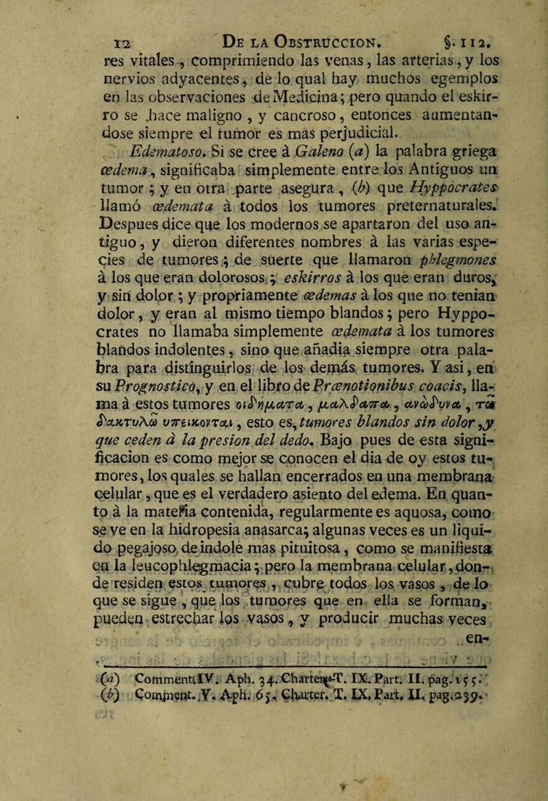 res vitales , comprimiendo las venas, las arterias,y los nervios adyacentes, de lo quai hay muchos egemplos en las observaciones de Medicina; pero quando el eskir- ro se .hace maligno , y cancroso, entonces aumentán¬ dose siempre el tumor es mas perjudicial. Edematoso. Si se cree á Galeno (a) la palabra griega cedema, significaba simplemente entre los Antiguos un tumor; y en otra parte asegura , (b) que Hyppocrates llamó ce de mata á todos los tumores preternaturales. Después dice que los modernos se apartaron del uso an¬ tiguo , y dieron diferentes nombres á las varias espe¬ cies de tumores ; de suerte que llamaron phlegmones á los que eran dolorosos ; eskirros á los que eran duros* y sin dolor; y propiamente cedemas á los que no tenían dolor, y eran al mismo tiempo blandos; pero Hyppo¬ crates no llamaba simplemente cedemata á los tumores blandos indolentes, sino que anadia siempre otra pala¬ bra para distinguirlos de los demás tumores. Y asi, en su Pronostico, y en el libro átPrcenotionibus coacis, lla¬ ma á estos tumores , ctvtoí'vva,, tc¡ ¿'clktváoú vmixQVTóu, esto es , tumores blandos sin dolor ¡y que ceden á la presión del dedo. Bajo pues de esta signi¬ ficación es como mejor se conocen el día de oy estos tu¬ mores, los quales se hallan encerrados en una membrana celular, que es el verdadero asiento del edema. En quan- to á la materia contenida, regularmente es aquosa, como se ve en la hidropesía anasarca; algunas veces es un liqui¬ do pegajoso de índole mas pituitosa, como se manifiesta en la ieucophlegmacia; pero la membrana celular,don¬ de residen estos tumores , cubre todos los vasos , de ío que se sigue , que los tumores que en ella se forman* pueden estrechar ios vasos, y producir muchas veces en- • r (V) Comment?.IV. Aph. 34. Chartei^T. IX. Part. II. pag. 14 f • (6) ComAph. 65. Cfiarter. X. IX.Part. II. pag.ajp.