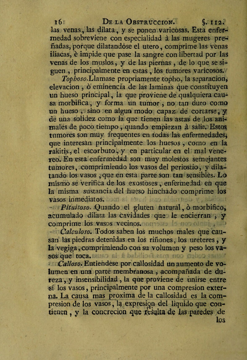 las venas, las dilata, y se ponen varicosas. Esta enfer¬ medad sobreviene con especialidad á las mugeres pre^ nadas, porque dilatándose el útero, comprime las venas iliacas, é impide que pase la sangre con libertad por las venas de los muslos, y de las piernas , de lo que se si¬ guen , principalmente en estas , los tumores varicosos. Tophoso.IAamasz propriamente topho, la separación, elevación , ó eminencia de las laminas que constituyen un hueso principal, la que proviene de qualquiera cau¬ sa morbífica, y forma un tumor , no tan duro como un hueso , sino en algún modo capaz de cortarse, y de una solidez como la que tienen las astas de los ani¬ males de poco tiempo , quando empiezan á salir.'Estos tumores son muy frequentes en todas las enfermedades* que interesan principalmente los huesos , como en la rakitis,el escorbuto , y en particular en el mal vene- reo. En esta enfermedad son muy molestos semejantes tumores, comprimiendo los vasos del periostio, y dila¬ tando los vasos ,que en esta parte son tan sensibles. Lo mismo se Verifica de los exostoses , enfermedad en que la misma sustancia del hueso hinchado comprime los vasos inmediatos. Pituitoso. Quando el gluten natural, ó morbífico, acumulado dilata las cavidades que le encierran , y comprime los vasos vecinos. Calculoso. Todos saben los muchos males que cau¬ san las piedras detenidas en los riñones, los ureteres, y la vegiga, comprimiendo con su volumen y peso los va¬ sos que toca. i Calloso. Entiéndese por callosidad un aumento de vo¬ lumen en una parte membranosa , acompañada de du¬ reza , y insensibilidad , la que proviene de unirse entre sí los vasos, principalmente por una compresión exter¬ na. La causa mas próxima de la callosidad es la com¬ presión de los vasos, I3 expresión del liquido que con¬ tienen , y la concreción qne ¿eáulta de las paredes de