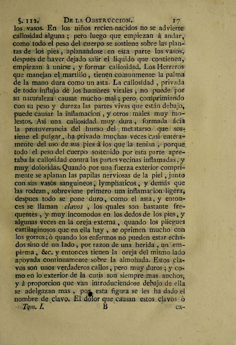 los vasos. En los niños recien-nacidos no se advierte callosidad alguna ; pero luego que empiezan á andar, como todo el peso del cuerpo se sostiene sobre las plan¬ tas de los pies, aplanándose en esta parte los vasos, después de liaver dejado salir el liquido que contienen, empiezan á unirse , y formar callosidad. Los Herreros que manejan el martillo, tienen comunmente la palma de la mano dura como un asta. La callosidad , privada de todo influjo de los humores vitales , no puede por su naturaleza causar mucho mal; pero corríprimiehdo con su peso y dureza las partes vivas que están debajo, puede causar la inflamación , y otros males muy mo¬ lestos. Asi una callosidad muy dura, formada ácia la protuverancia del hueso del metatarso que sos¬ tiene el pulgar v ha privado muchas veces casi entera¬ mente del uso de sus pies á los que la tenían , porque todo el peso del cuerpo sostenido por esta parte apre¬ taba la callosidad contra las partes vecinas inflamadas, y muy doloridas. Quando por una fuerza exterior comprí¬ meme se aplanan las papilas nerviosas de la piel, junto con sus vasos sanguíneos, lymphaticos, y demás que las rodean, sobreviene primero una inflamación ligera, después todo se pone duro, como el asta, y enton¬ ces se llaman clavos , los quales son bastante fre- quentes , y muy incómodos en los dedos de los pies, y algunas veces en la oreja externa, quando los pliegues cartilaginosos que en ella hay , se oprimen mucho con los gorros; ó quando los enfermos no pueden estar echa¬ dos sino de un lado, por razón de una herida , un em- piema, &amp;c. y entonces tienen la oreja del mismo lado apoyada continuamente sobre la almohada. Estos cla¬ vos son unos verdaderos callos, pero muy duros; y co¬ mo en lo exterior de la cutis son siempre mas anchos, y á proporción que van introduciéndose debajo de ella se adelgazan mas , po¿L esta figura se les ha dado el nombre de clavo. El dolor que causan estos clavos ó Tgm. L B ca-