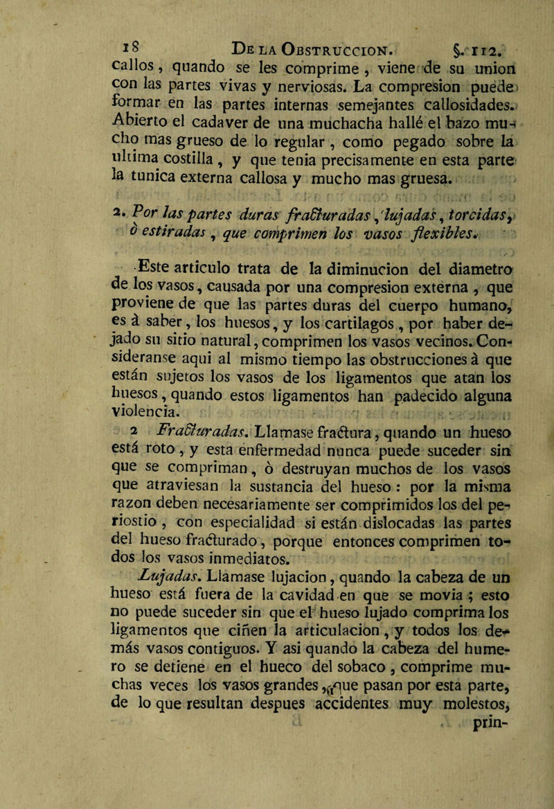 callos, quando se les comprime , viene de su unión con las partes vivas y nerviosas. La compresión puede formar en las partes internas semejantes callosidades. Abierto el cadáver de una muchacha hallé el bazo mu-* cho mas grueso de lo regular, como pegado sobre la ultima costilla , y que tenia precisamente en esta parte la túnica externa callosa y mucho mas gruesa. 2. Por las partes duras fracturadaslujadas, torcidas} o estiradas, que comprimen los vasos flexibles. Este articulo trata de la diminución del diámetro de los vasos, causada por una compresión externa , que proviene de que las partes duras del cuerpo humano, es á saber, los huesos, y los cartílagos , por haber de¬ jado su sitio natural,comprimen los vasos vecinos. Con¬ sidérame aqui al mismo tiempo las obstrucciones á que están sujetos los vasos de los ligamentos que atan los huesos, quando estos ligamentos han padecido alguna violencia. 2 Fracturadas. Llamase fraétura, quando un hueso está roto, y esta enfermedad nunca puede suceder sin que se compriman, ó destruyan muchos de los vasos que atraviesan la sustancia del hueso : por la misma razón deben necesariamente ser comprimidos los del pe¬ riostio , con especialidad si están dislocadas las partes del hueso fra&urado, porque entonces comprimen to¬ dos los vasos inmediatos. Lujadas. Llamase lujación, quando la cabeza de un hueso está fuera de la cavidad en que se movía ; esto no puede suceder sin que el hueso lujado comprima los ligamentos que ciñen la articulación, y todos los de*- más vasos contiguos. Y asi quando la cabeza del hume¬ ro se detiene en el hueco del sobaco , comprime mu¬ chas veces los vasos grandes ,^que pasan por esta parte, de lo que resultan después accidentes muy molestos, prin-