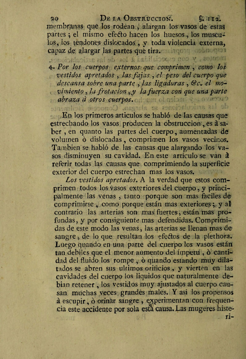 membranas que los rodean , alargan los vasos de estas partes; el mismo efeéto hacen los huesos, los múscu¬ los, ios tendones dislocados, y toda violencia externa, capaz de alargar las partes que tira. mi i ■ • i fe 1 ■ ■ y ■ 4. Por los cuerpos externos que comprimen , como los vestidos apretados , las fajas , el peso del cuerpo que descansa sobre una parte , las ligaduras , &amp;c*r el mo¬ vimiento , la frotación, y la fuerza con que una parte abraza á otros cuerpos. En los primeros artículos se habló de las causas que estrechando los vasos producen la obstrucción , es á sa¬ ber , en quanto las partes del cuerpo, aumentadas de volumen ó dislocadas, comprimen los vasos vecinos. También se habló de las causas que alargando los va¬ sos disminuyen su cavidad. En este articulo se van á referir todas las causas que comprimiendo la superficie exterior del cuerpo estrechan mas los vasos. Los vestidos apretados. A la verdad que estos com¬ primen todos los vasos exteriores del cuerpo, y princi¬ palmente las venas , tanto porque son mas fáciles de comprimirse , como porque están mas exteriores; y a! contrario las arterias son mas fuertes, están mas pro¬ fundas, y por consiguiente mas defendidas. Comprimi¬ das de este modo las venas, las arterias se llenan mas de sangre, de lo que resultan ios efeoos de la plethora. Luego qliando en una parte del cuerpo los vasos están tan débiles que el menor aumento del ímpetu , ó canti¬ dad del fluido los rompe , ó quando estando muy dila¬ tados se abren sus últimos orificios , y vierten en las cavidades del cuerpo los líquidos que naturalmente de¬ bían retener , los vestidos muy ajustados al cuerpo cau^ san muchas veces grandes males. Y asi los propensos á escupir, ó orinar sangre , ^perimentan con flaquen¬ cia este accidente por sola esta causa. Las mugeres histe-