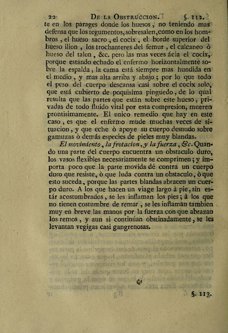 te en los parages donde los huesos, no teniendo mas defensa que los tegumentos, sobresalen,como en los hom¬ bros , el hueso sacro , el cocix , el borde superior del hueso ilion , los trochanteres del fémur, el calcáneo ó hueso del talón , &c. pero las mas veces acia el cocix,* porque estando echado el enfermo horizontalmente so¬ bre la espalda, la cama está siempre mas hundida en el medio , y mas alta arriba y abajo; por lo que todo el peso del cuerpo descansa casi sobre el cocix solo, que está cubierto de poquísima pinguedo, de lo qual resulta que las partes que están sobre este hueso, pri¬ vadas de todo fluido vital por esta compresión, mueren prontisimamente. El único remedio que hay en este caso , es que el enfermo mude muchas veces de si¬ tuación , y que eche ó apoye su cuerpo desnudo sobre gamuzas ó demás especies de pieles muy blandas. El movimiento, la frotación, y la fuerza, &c. Quan* do una parte del cuerpo encuentra un obstáculo duro, los vasos flexibles necesariamente se comprimen; y im¬ porta poco que la parte movida dé contra un cuerpo duro que resiste, ó que luda contra un obstáculo, oque esto suceda, porque las partes blandas abracen un cuer¬ po duro. A los que hacen un viage largo á pie,sin es- tár acostumbrados, se les inflaman los pies; á los que no tienen costumbre de remar, se les inflaman también muy en breve las manos por la fuerza con que abrazan los remos, y aun si continúan obstinadamente, se les levantan vegigas casi gangrenosas. §•