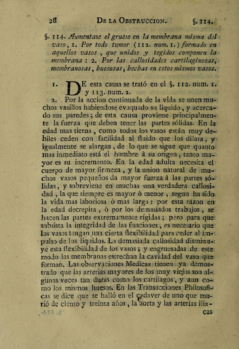 §. 114. Aumentase el grueso en la membrana misma del vaso, 1. Por todo tumor (112. num. 1.) formado en aquellos vasos , que unidos y tegidos componen la membrana : 2. Por las callosidades cartilaginosas, membranosas, huesosas, hechas en estos mismos vasos. 1. TP\E esta causa se trató en el §. 112. num. 1. JL/ y 113. num. 2. 2. Por la acción continuada de la vida se unen mu¬ chos vasillos habiéndose evaquado su liquido, y acerca¬ do sus paredes ; de esta causa proviene principalmen¬ te la fuerza que deben tener las partes sólidas. En la edad mas tierna , como todos los vasos están muy dé¬ biles ceden con facilidad al fluido que los dilata, y igualmente se alargan, de loque se sigue que quanto mas inmediato está ei hombre á su origen, tanto ma¬ yor es su incremento. En la edad adulta necesita el cuerpo de mayor firmeza , y (a unión natural de mu¬ chos vasos pequeños da mayor fuerza á las partes só¬ lidas , y sobreviene en muchas una verdadera callosi¬ dad , la que siempre es mayor ó menor, según ha sido la vida mas laboriosa ó mas larga : por esta razón en la edad decrepita , ó por los demasiados trabajos , se hacen las partes extremamente rígidas; pero para que subsista la integridad de las funciones, es necesario que los vasos tengan una cierta flexibilidad para ceder al im- - pulso de los líquidos. La demasiada callosidad disminu¬ ye esta flexibilidad de los vasos ; y engruesadas de este modo las membranas estrechan la cavidad del vaso que forman. Las observaciones Medicas tienen ya demos¬ trado que las arterias mayores de los/muy viejos son al¬ gunas veces tan duras como los cartílagos, y aun co¬ mo los mismos huesos. En las Transacciones Philosofi- cas se dice que se halló en el ^jdaver de uno que mu¬ rió de ciento y treinta años, la aorta y las arterias ilia¬ cas