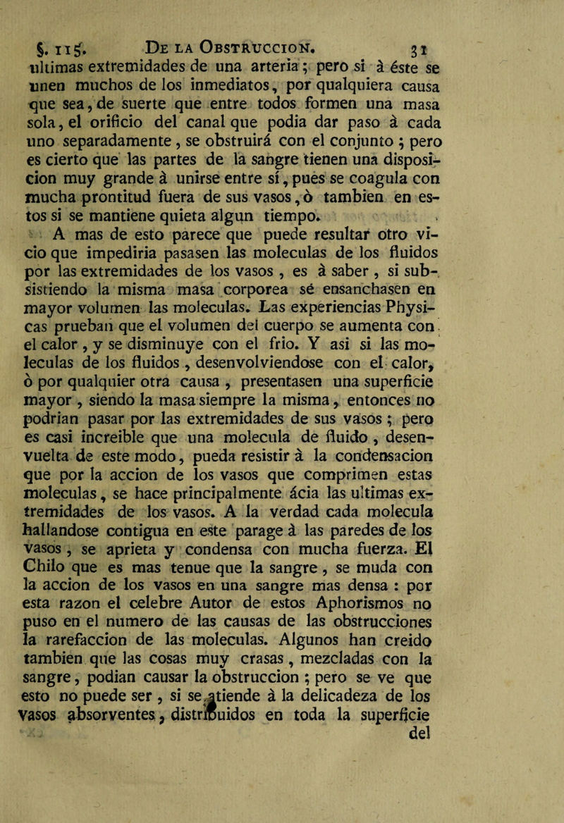 ultimas extremidades de una arteria; pero si á éste se unen muchos de los inmediatos, por qualquiera causa que sea,de suerte que entre todos formen una masa sola, el orificio del canal que podía dar paso á cada uno separadamente , se obstruirá con el conjunto ; pero es cierto que las partes de la sangre tienen una disposi¬ ción muy grande á unirse entre sí, pues se coagula con mucha prontitud fuera de sus vasos,ó también en es¬ tos si se mantiene quieta algún tiempo. A mas de esto parece que puede resultar otro vi¬ cio que impediría pasasen las moléculas de los fluidos por las extremidades de los vasos , es á saber, si sub¬ sistiendo la misma masa corpórea sé ensanchasen en mayor volumen las moléculas. Las experiencias Physi- cas prueban que el volumen del cuerpo se aumenta con el calor , y se disminuye con el frió. Y asi si las mo¬ léculas de los fluidos, desenvolviéndose con el calor, ó por qualquier otra causa , presentasen una superficie mayor , siendo la masa siempre la misma, entonces no podrían pasar por las extremidades de sus vasos ; pero es casi increíble que una molécula de fluido, desen¬ vuelta de este modo, pueda resistir á la condensación que por la acción de los vasos que comprimen estas moléculas, se hace principalmente ácia las ultimas ex¬ tremidades de los vasos. A la verdad cada molécula hallándose contigua en este parage á las paredes de los vasos, se aprieta y condensa con mucha fuerza. El Chilo que es mas tenue que la sangre, se muda con la acción de los vasos en una sangre mas densa : por esta razón el celebre Autor de estos Aphorismos no puso en el numero de las causas de las obstrucciones la rarefacción de las moléculas. Algunos han creído también que las cosas muy crasas, mezcladas con la sangre, podían causar la obstrucción ; pero se ve que esto no puede ser , si se .atiende á la delicadeza de los Vasos absorventes; distribuidos en toda la superficie del