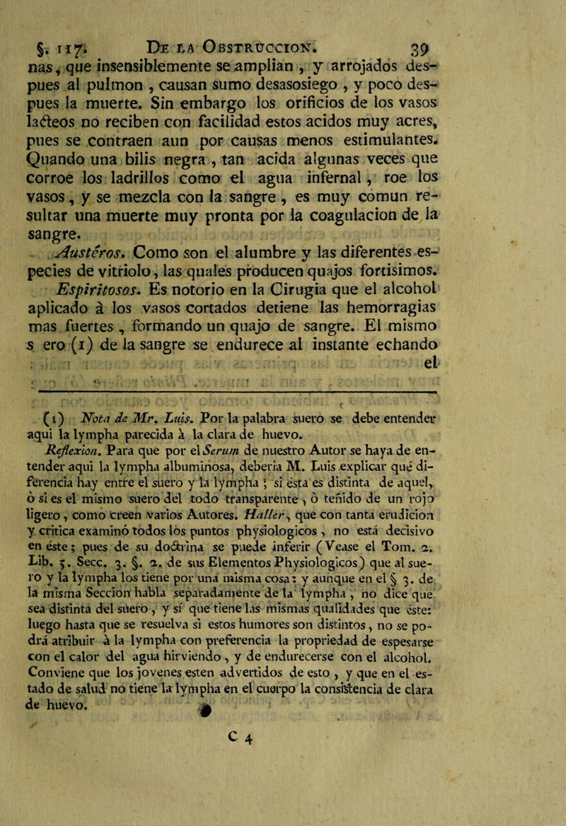 ñas, que insensiblemente se amplian , y arrojados des¬ pués al pulmón , causan sumo desasosiego , y poco des¬ pués la muerte. Sin embargo los orificios de los vasos ladeos no reciben con facilidad estos ácidos muy acres, pues se contraen aun por causas menos estimulantes, Quando una bilis negra , tan acida algunas veces que corroe los ladrillos como el agua infernal, roe los vasos, y se mezcla con la sangre, es muy común re¬ sultar una muerte muy pronta por la coagulación de la sangre. Austeros. Como son el alumbre y las diferentes es¬ pecies de vitriolo , las quales producen quajos fortisimos. Espiritosos. Es notorio en la Cirugía que el alcohol aplicado á los vasos cortados detiene las hemorragias mas fuertes , formando un quajo de sangre. El mismo s ero (1) de la sangre se endurece al instante echando el (i) Nota de Mr. Luis, Por la palabra suero se debe entender aqui la lympha parecida a la clara de huevo. Reflexión. Para que por ú Serum de nuestro Autor se haya de en¬ tender aqui la lympha albuminosa, debería M. Luis explicar qué di¬ ferencia hay entre el suero y la lympha ; si ésta es distinta de aquel, ó si es el mismo suero del todo transparente , ó teñido de un rojo ligero, como creen varios Autores. Haller, que con tanta erudición y critica examinó todos los puntos physiologicos , no está decisivo en éste; pues de su doóhina se puede inferir (Vease el Tom. fi. Lib. Secc. 3. §. a. de sus Elementos Physiologicos) que al sue¬ ro y la lympha los tiene por una misma cosa: y aunque en el § 3. de la misma Sección habla separadamente de la lympha , no dice que sea distinta del suero , y sí que tiene las mismas qualidades que éste: luego hasta que se resuelva si estos humores son distintos, no se po¬ drá atribuir á la lympha con preferencia la propriedad de espesarse con el calor del agua hirviendo , y de endurecerse con el alcohol. Conviene que los jovenes esten advertidos de esto , y que en el es¬ tado de salud no tiene la lympha en el cuerpo la consistencia de clara de huevo.