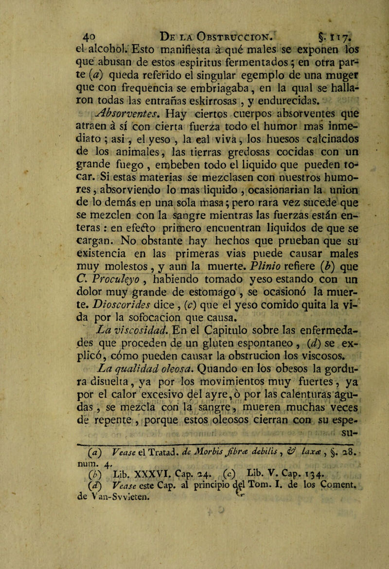 el alcohol. Esto manifiesta á qué males se exponen los que abusan de estos espíritus fermentados; en otra par¬ te (a) queda referido el singular egempio de una muger que con frequencia se embriagaba, en la qual se halla¬ ron todas las entrañas eskirrosas , y endurecidas. Absorventes. Hay ciertos cuerpos absorventes qué atraen á sí con cierta fuerza todo el humor mas inme¬ diato ; asi, el yeso , la eal viva, los huesos calcinados de los animales, las tierras gredosas cocidas con un grande fuego , embeben todo el liquido que pueden to¬ car. Si estas materias se mezclasen con nuestros humo¬ res , absorviendo lo mas liquido , ocasionarían la unión de lo demás en una sola masa; pero rara vez sucede que se mezclen con la sangre mientras las fuerzas están en¬ teras : en efe&amp;o primero encuentran líquidos de que se cargan. No obstante hay hechos que prueban que su existencia en las primeras vias puede causar males muy molestos , y aun la muerte. Plinio refiere (b) que C. Proculeyo , habiendo tomado yeso estando con un dolor muy grande de estomago , se ocasionó la muer¬ te. Dioscorides dice , (c) que el yeso comido quita la vi¬ da por la sofocación que causa. La viscosidad. En el Capitulo sobre las enfermeda¬ des que proceden de un gluten espontaneo , (d) se ex¬ plicó, cómo pueden cansar la obstrucion los viscosos. La qualidad oleosa. Quando en los obesos la gordu¬ ra disuelta, ya por los movimientos muy fuertes, ya por el calor excesivo del ay re, ó por las calenturas agu¬ das , se mezcla con la sangre, mueren muchas veces de repente , porque estos oleosos cierran con su espe- su- (a) Vease el Tratad, de Mor bis fibra debilis , &lt;¿d Laxa , §. a8. num. 4, (b) Lib. XXXVI. Cap. &lt;24. 0) Lib. V. Cap. 134. (¿f) Vease este Cap. al principio dfl Tom. I. de los Coment. de Van-Svvieten. ^