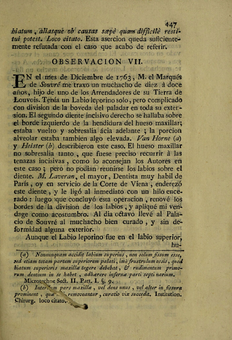 hiatum ,aliasque ob causas scepé quctm difficile resti¬ tuí potest. Loco citato. Esta aserción queda suficiente¬ mente refutada con el caso que acabo de referir, OBSERVACION VIL JL; t i ¡ ■ ’ j (&gt;j{ /i ¿ í - . í 1 - * *[■* ' • ' EN el mes de Diciembre de 1763, M. el Marqués de Souvré me traxo un muchacho de diez á doce ’flños, hijo de uno de los Arrendadores de su Tierra de Louvois. Tenía un Labio leporino solo, pero complicado con división de la bóveda del paladar en toda su exten¬ sión. El segundo diente incisivo derecho se hallaba sobre el borde izquierdo de la hendidura del hueso maxillar; estaba vuelto y sobresalía ácia adelante ; la porción alveolar estaba también algo elevada. Van Home {a) y Heister (b) describieron este caso. El hueso maxillar no sobresalía tanto , que fuese preciso recurrir á las tenazas incisivas , como lo aconsejan los Autores en este caso ; pero no podían reunirse los labios sobre el diente. M. Laveran, el mayor, Dentista muy hábil de París, oy en servicio de la Corte de Viena , enderezó este diente , y le ligó al inmediato con un hilo ence¬ rado : luego que concluyó esta operación , renové los bordes de la división de los labios , y apliqué mi vem dage como acostumbro. Ai dia o&amp;avo llevé ai Pala¬ cio de Souvré al muchacho bien curado , y sin de¬ formidad alguna exterior. Aunque el Labio leporino fue en el labio superior, ____ hu- (ci) Nonnunquam accidit labium superius , non solitrn fssum essey sed etlam tctampartem superior em palati, imb frustrulum os sis, qtiod hiatum superioris maxilla tegere debebat, ¿T3 rudimentum primow rum dentium in se habet , adhcerere inferna partí septi narium. MicroC^hne Sed. II. Part. I. §. 9. (F) Interfim pars maxillce , vel dens unus , vel alter in flssttra. prominent , qua \ removeantur , curatio vix succedit. Institution. Chirurg. loco citato,. ^41