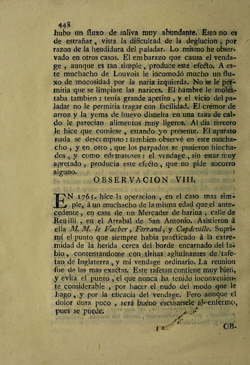 hubo im fluxo de saliva muy abundante. Esto no es de estrañar, vista la dificultad de la deglución , por razón de la hendidura del paladar. Lo mismo he obser¬ vado en otros casos. El embarazo que causa el venda- ge , aunque es tan simple, produce este efedo. A es¬ te muchacho de Louvois le incomodó mucho un flu¬ xo de mocosidad por la nariz izquierda. No se le per¬ mitía que se limpiase las narices. El hambre le moles¬ taba también : tenía grande apetito , y el vicio del pa¬ ladar no le permitía tragar con facilidad. El crémor de arroz y la yema de huevo disuelta en una taza de cal¬ do le parecían alimentos muy ligeros. Al dia tercero le hice que comiese , estando yo presente. El aparato nada se descompuso : también observé en este mucha¬ cho , y en otro , que los parpados se pusieron hincha¬ dos , y como edematosos: el vendage , sin estar muy apretado , producía este efedo , que no pide socorro alguno. 1 OBSERVACION VIII. £'N 176?. hice la operación , en el caso mas sim- pie, á un muchacho de la misma edad que el ante¬ cedente , en casa de un Mercader de harina , calle de Reüilli , en el Arrabal de San Antonio. Asistieron á ella M. M. le Vacher, Ferrando y Capdeville. Supri¬ mí el punto que siempre había pradicado á la extre¬ midad de la herida cerca del borde encarnado del la¬ bio , contentándome con tiritas aglutinantes de tafe¬ tán de Inglaterra , y mi vendage ordinario. La reunión fue de las mas exadas. Este tafetán contiene muy bieri, y evita el punto , el que nunca ha tenido inconvenien¬ te considerable , por hacer el nudo del modo que le hago , y por la eficacia del vendage. Pero aunque el dolor dura poco , será bueno escusarsele aL'enfermo, pues se puede. *