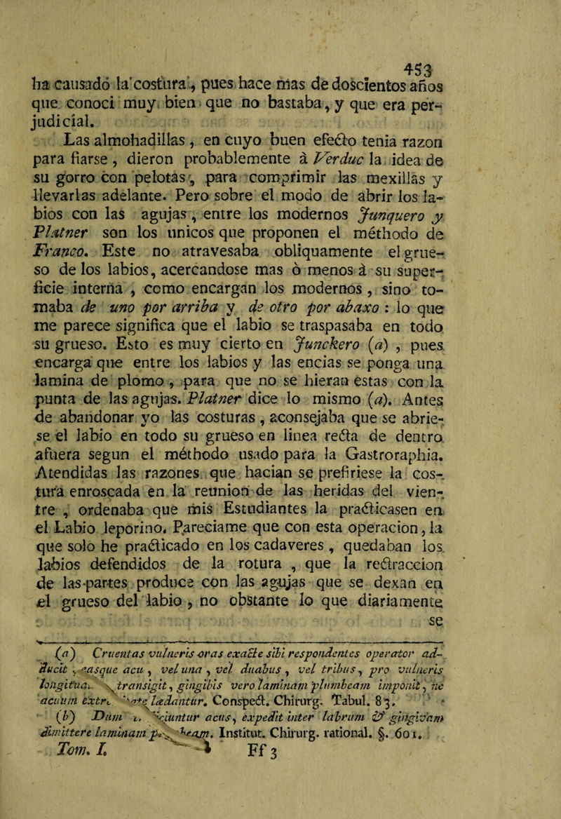 ha causado la'costura, pues hace nías de doscientos años que conoci muy, bien que no bastaba, y que era per- judicial. Las almohadillas, en cuyo buen efedo tenia razón para fiarse , dieron probablemente á Verduc la idea de su gorro con pelotas, para comprimir las mexillas y llevarlas adelante. Pero sobre el modo de abrir los la¬ bios con las agujas , entre los modernos Junquera y Platner son los únicos que proponen el méthodo de Ft 'anco. Este no atravesaba obliquamente eí grue¬ so délos labios, acercándose mas ó menos á su super¬ ficie interna , como encargan los modernos , sino to¬ maba de una por arriba y de otro por abaxo : lo que me parece significa que el labio se traspasaba en todo su grueso. Esto es muy cierto en Junckero (a) , pues, encarga que entre los labios y las encías se ponga una lamina de plomo , para que no se hieran estas con la punta de las agujas. Platner dice lo mismo [a). Antes de abandonar yo las costuras , aconsejaba que se abrie¬ se el labio en todo sil grueso en linea reda de dentro afuera según el méthodo usado para la Gastroraphia. Atendidas las razones que hacían se prefiriese la cos¬ tura enroscada en la reunión de las heridas del vien¬ tre , ordenaba que mis Estudiantes la pradicasen en el Labio leporino. Parecíame que con esta operación, la que solo he pradicado en los cadáveres , quedaban los. labios defendidos de la rotura , que la redraccion de las-partes produce con las agujas que se dexan en el grueso del labio , no obstante lo que diariamente se &gt;—.—...--—u—r——*-—*—-— -—--———■—&gt; j(fl) Cruentas vulneris -oras exacle sibi respondentes operator ad- ducit casque acu , vel una , vel duabus , vel tribus, pro vulneris longitud^. \ transigit, guiglbis vero laminam 'plumbeam imponit, ne acuum extrt ''■'i+sdádantur. Consped:. Chirurg. Tabul. 83, (F) Dum i, ^Ciuntur acusy expedit bíter labrum gingivam dimitiere laminam ^ajn. Instituí. Chirurg. rational. §. 601.