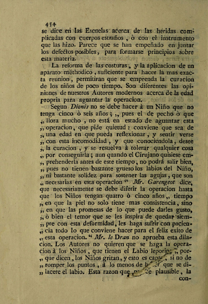 454* se dice en las Escuelas acerca de las heridas com¬ plicadas con cuerpos estranos r ó con el instrumento que las hizo. Parece que se han empeñado en juntar los defeélos posibles, para formarse principios sobre esta materia. La reforma de las costuras ; y la aplicación de un aparato méthodico , suficiente para hacer la mas exac¬ ta reunión, permitirán que se emprenda la curación de los niños de poco tiempo. Son diferentes las opi¬ niones de nuestros Autores modernos acerca de la edad propria para aguantar la operación. Según Dionis no se debe hacer i un Niño que no tenga cinco ó seis años; ,, pues el de pechó o que 4, llora mucho , no está en estado de aguantar esta 3, operación, que pide quietud : conviene que sea de 3, una edad en que pueda reflexionar , y sentir verse 3, con esta incomodidad , y que conociéndola, desee „ la curación , y se resuelva á tolerar qualquier cosa „ por conseguirla; aun qüandó el Cirujano quisiese em- 3, prehenderla antes de este tiempo, no podrá salir bien, 3, pues no tienen bastante grueso los labios del Niño, 3, ni bastante solidez para sostener las agujas , que son „ necesarias en esta operación u Mr. Garengeot dice, que necesariamente se debe diferir la operación hasta que los Niños tengan quatro 6 cinco años ,, tiempo 3, en que la piel no solo tiene mas consistencia, sino 3, en que las promesas de lo qué puede darles gusto, 3,ó bien el temor que se les inspira de quedar-siena- 3, pre con esta deformidad, les haga sufrir con pacien- „ cía todo lo que conviene hacer para el feliz éxito de „ esta operación.Mr. le Dran no aprueba esta dila¬ ción. Los Autores no quieren que se haga la opera¬ ción á los Niños , que tienen el Labio leporina £ por- „ que dicen , los Niños gritan, y esto es capa/, si no de „ romper los puntos, á lo menos de que se di¬ lacere el labio. Esta razón que 'Ce plausible, la ; con-