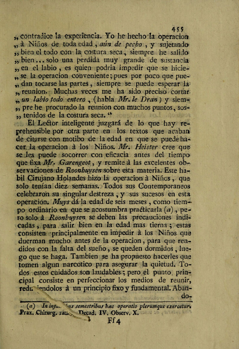 4Í* „ contradice la experiencia. Yo he hecho la operación ,, á Niños de toda edad , aún de pecho , y sujetando „ bien ei todo con la costura seca, siempre he salido ,, bien... solo una perdida muy grande de sustancia „ en el labio , es quien podría impedir que se hicie- „se la operación conveniente; pues por poco que prie¬ ndan tocarse las partes ? siempre se puede esperar la „ reunión. Muchas veces me ha sido preciso cortar ,, un labio todo entero , { habla Mr. le Dran ) y siem- 3, pre he procurado la reunión con muchos puntos, sos- 3, tenidos de la costura seca.i4 El Leétor inteligente juzgará de lo que hay re¬ prehensible por otra parte en los textos que acaban de citarse con motibo de la edad en que se puede ha-' cer la operación á los Niños. Mr. Hsister cree que se.les puede socorrer con eficacia antes del tiempo que fixa Mr- Garengeot, y remite á las excelentes ob¬ servaciones de Roonhuysén sobre esta materia. Este há¬ bil Cirujano Holandés hizo la operación á Niños, que solo tenían diez semanas. Todos sus Contemporáneos celebraron su singular destreza , y sus sucesos en esta Operación. Muys dá la edad de seis meses, como tiem¬ po ordinario en que se acostumbra practicarla [a), pe¬ ro solo á Roonhuysén se deben las precauciones indi¬ cadas, para salir bien en la edad mas tierna ; estas consisten -principalmente en impedir á los Niños que duerman mucho antes de la operación, para que ren¬ didos con la falta del sueño, se queden dormidos, lue¬ go que se haga. También se ha propuesto hacerles que tomen algún narcótico para asegurar la quietud. To¬ dos estos cuidados son laudables; pero el punto prin¬ cipal consiste en perfeccionar los medios de reunir, redu :°ndolos á un principio fixo y fundamental. Aban¬ do- (¡_ i -------- — ' ------- _ , , — — (a) In inju,. W semestribus h<zc opcratio plerumquc exercetur. Prax. Chlrurg. ratk> T>ecad. IV. Observ. X, — i Ff4