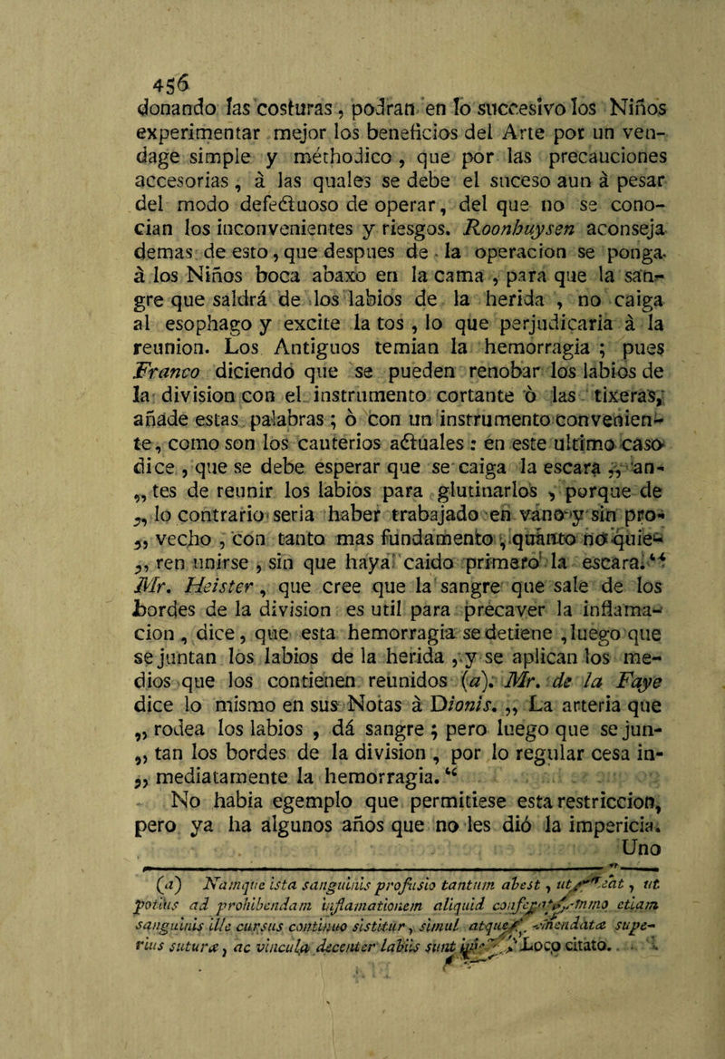 donando las costuras, podran en lo succesivolos Niños experimentar mejor los beneficios dei Arte por un ven- dage simple y roéthodico , que por las precauciones accesorias, á las quales se debe el suceso aun á pesar del modo defeéiuoso de operar, del que no se cono- cian los inconvenientes y riesgos. Roonbuysen aconseja demás de esto, que después de la operación se ponga* á los Niños boca abaxo en la cama , para que la saUr gre que saldrá de los labios de la herida , no caiga al esophago y excite la tos , lo que perjudicarla á la reunión. Los Antiguos temían la hemorragia ; pues Franco diciendo que se pueden renobar los labios de la división con el instrumento cortante ó las tixeras, añade estas palabras; 6 con un instrumento convenien¬ te, como son los cauterios anuales : en este ultimo caso dice , que se debe esperar que se caiga la escara „ an- „ tes de reunir los labios para glutinarlos > porque de n lo contrario seria haber trabajado en vano y sin pro- vecho , con tanto mas fundamento , quauto no quie- ren unirse , sin que haya caído primero la escara¿6* Mr. Heister, que cree que la sangre que sale de los i>ordes de la división es útil para precaver la inflama¬ ción , dice, que esta hemorragia se detiene , luego que se juntan los labios de la herida , y se aplican los me¬ dios que los contienen reunidos {a). Mr. de la Faye dice lo mismo en sus Notas á Dionis. „ La arteria que „ rodea los labios , dá sangre ; pero luego que se jun- ,, tan los bordes de la división , por lo regular cesa in- mediatamente la hemorragia.16 No había egemplo que permitiese esta restricción, pero ya ha algunos años que no les dio la impericia. . • Uno (<.*) Kamqtic Ista sangitiuis profusio tantum abest, ut/~(Z¿at, vt potáis nd prohibendam uiflamationem aliquid co¡ifc£<i^.rfnmo ctlarn sangiutús lile cursas continuo sis tita r, simal atquef'^ ^'ínendata supe- rius sutura, ac vincula decentcr labiis sunt ^'^^'V'Lüco citato.. <