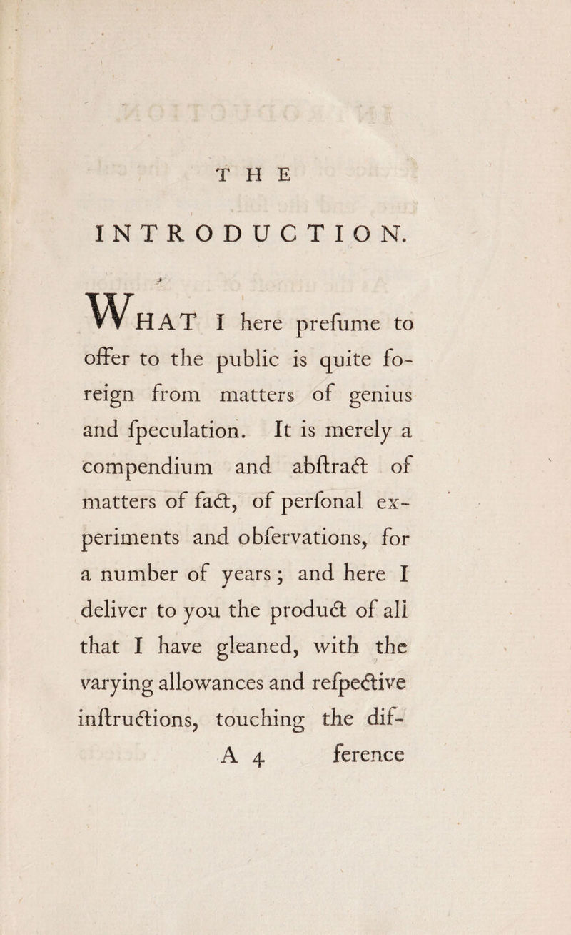 THE INTRODUCTION. J What I here prefume to offer to the public is quite fo¬ reign from matters of genius and fpeculation. It is merely a compendium and abftradt of matters of fadt, of perfonal ex¬ periments and obfervations, for a number of years; and here I deliver to you the produdt of all that I have gleaned, with the varying allowances and refpedtive inftrudtions, touching the dff-