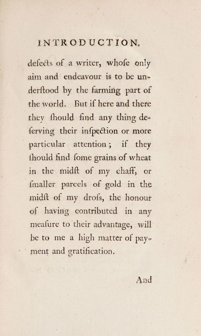 defeats of a writer, whofe only aim and endeavour is to be un- derftood by the farming part of the world. But if here and there they fhould find any thing de- lerving their infpedtion or more particular attention; if they fhould find fome grains of wheat in the midft of my chaff, or fmaljer parcels of gold in the midft of my drofs, the honour of having contributed in any meafure to their advantage, will be to me a high matter of pay^ ment and ratification. And