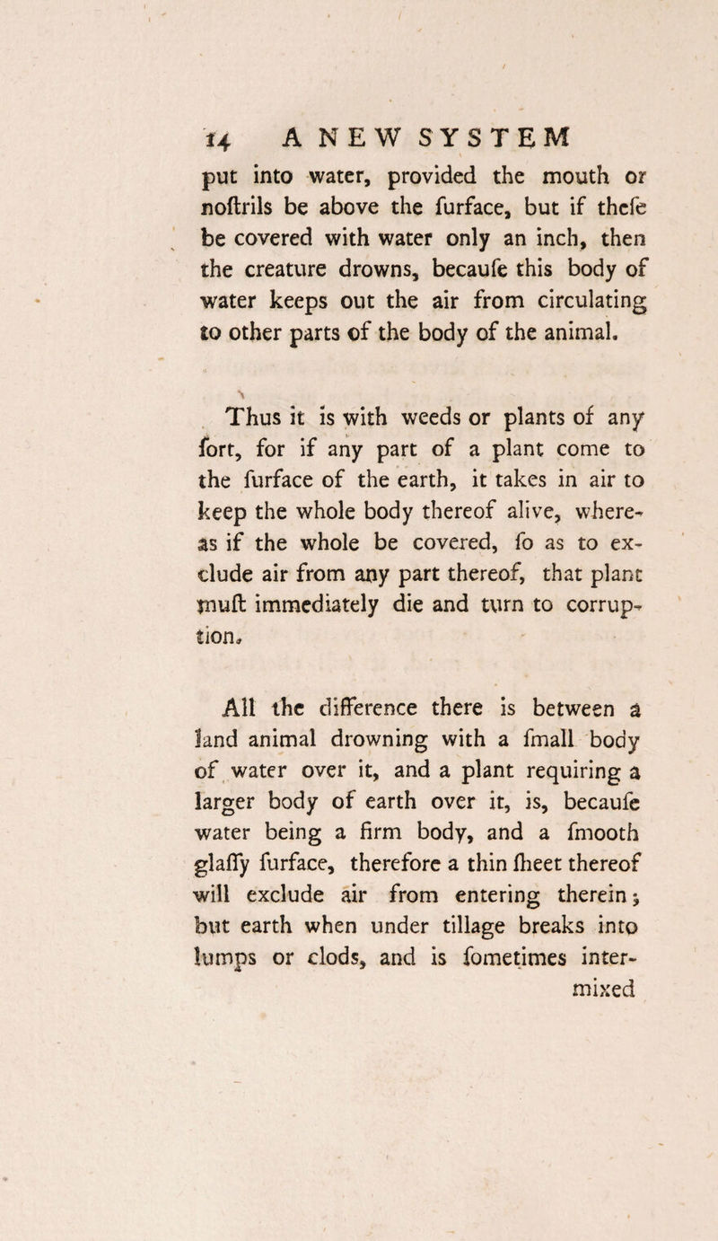 put into water, provided the mouth or noftrils be above the furface, but if thcfe be covered with water only an inch, then the creature drowns, becaufe this body of water keeps out the air from circulating to other parts of the body of the animal. \ Thus it is with weeds or plants of any fort, for if any part of a plant come to the furface of the earth, it takes in air to keep the whole body thereof alive, where¬ as if the whole be covered, fo as to ex¬ clude air from any part thereof, that plant $nuft immediately die and turn to corrup¬ tion. All the difference there is between a land animal drowning with a fmall body of water over it, and a plant requiring a larger body of earth over it, is, becaufe water being a firm body, and a fmooth glaffy furface, therefore a thin flieet thereof will exclude air from entering therein ^ but earth when under tillage breaks into lumps or clods, and is fometimes inter¬ mixed