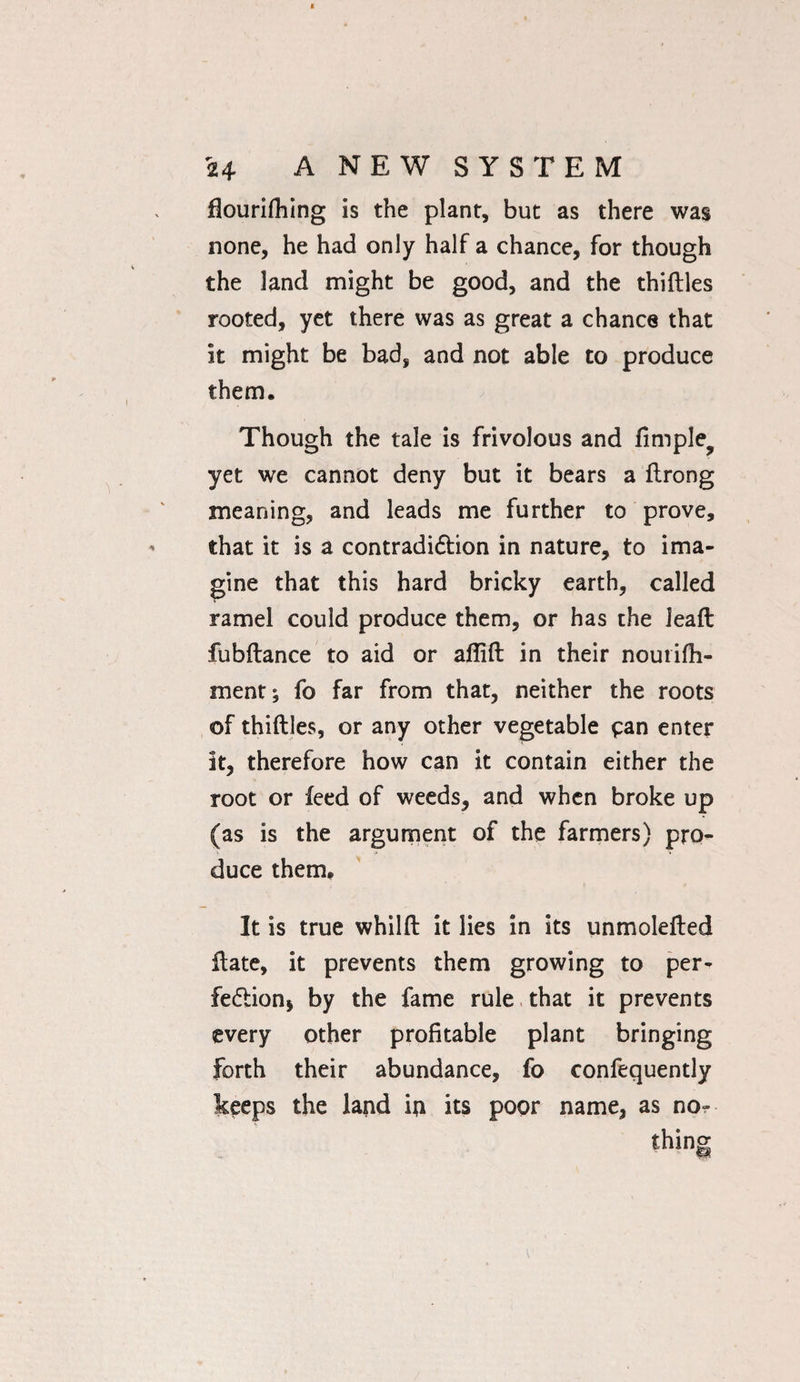 flourifhing is the plant, but as there was none, he had only half a chance, for though the land might be good, and the thirties rooted, yet there was as great a chance that it might be bad, and not able to produce them. Though the tale is frivolous and fimple? yet we cannot deny but it bears a ftrong meaning, and leads me further to prove, that it is a contradidfion in nature, to ima¬ gine that this hard bricky earth, called ramel could produce them, or has the lead fubftance to aid or artift in their nourifh- ment; fo far from that, neither the roots of thirties, or any other vegetable pan enter it, therefore how can it contain either the root or feed of weeds, and when broke up (as is the argument of the farmers) pro¬ duce them. It is true whilft it lies in its unmolerted date, it prevents them growing to per¬ fection* by the fame rule that it prevents every other profitable plant bringing forth their abundance, fo confequently keeps the land in its poor name, as no¬ thing