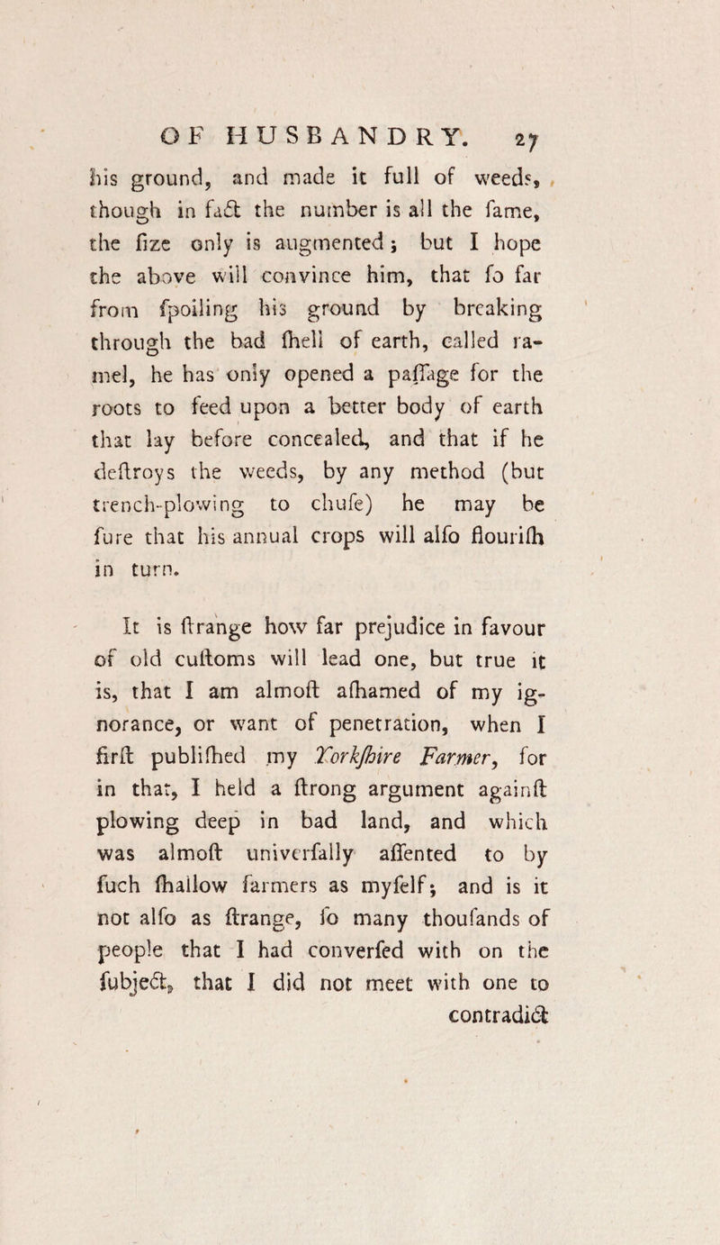 his ground, and made it full of weeds though in fad the number is all the fame, the fize only is augmented; but I hope the above will convince him, that fo far from fpoiling his ground by breaking through the bad (hell of earth, called ra- mel, he has only opened a pafiage for the roots to feed upon a better body of earth that lay before concealed, and that if he deftroys the weeds, by any method (but trench-plowing to chufe) he may be fure that his annual crops will alfo flourifh in turn. It is 11:range how far prejudice in favour of old cultoms will lead one, but true it is, that I am almoft alhamed of my ig¬ norance, or want of penetration, when I firft publifhed my Torkjhire Farmer, for in that, I held a ftrong argument againft plowing deep in bad land, and which was almoft univerfally aflented to by fuch lhailow farmers as myfelf; and is it not alfo as ftrange, io many thoufands of people that I had converfed with on the fubjed* that I did not meet with one to contradid