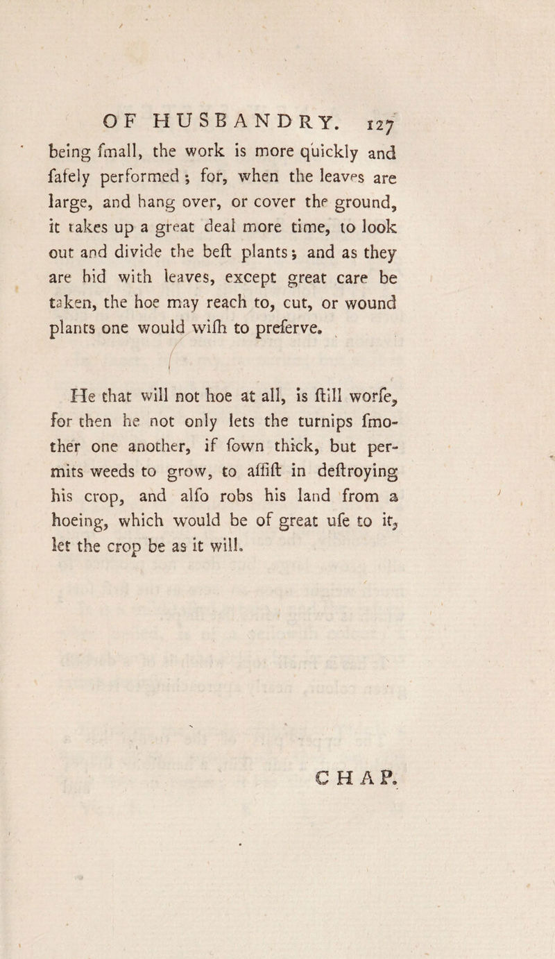 ( OF HUSBANDRY. 127 being fmall, the work is more quickly and fately performed ; for, when the leaves are large, and hang over, or cover the ground, it takes up a great deal more time, to look out and divide the beft plants; and as they are hid with leaves, except great care be taken, the hoe may reach to, cut, or wound plants one would wifh to preferve. ( He that will not hoe at all, is (till worfe* for then he not only lets the turnips fmo- ther one another, if fawn thick, but per¬ mits weeds to grow, to alfift in deftroying his crop, and alfo robs his land from a hoeing, which would be of great ufe to it, let the crop be as it will. CHAP, \