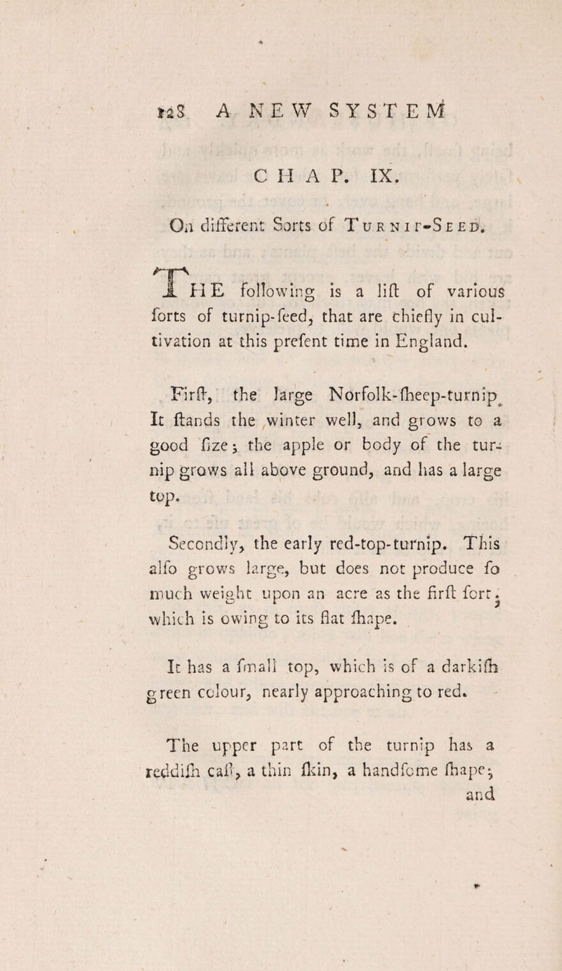 4» MS A NEW SYS T E M C II A P. IX. 0*1 different Sorts of Turni r-S eed. JL HE following is a lift of various forts of turnip-feed, that are chiefly in cul¬ tivation at this prefent time in England. Fir ft, the large Norfolk-fheep-turnipa It Hands the winter well, and grows to a good fizey the apple or body of the tur¬ nip grows all above ground, and has a large top. Secondly, the early red-top-turnip. This alio grows large, but does not produce fo much weight upon an acre as the fir ft fort, which is owing to its fiat fhape. It has a fmall top, which is of a darkifh green colour, nearly approaching to red. The upper part of the turnip has a reddifh caft, a thin fidn, a handfome fhape* and w