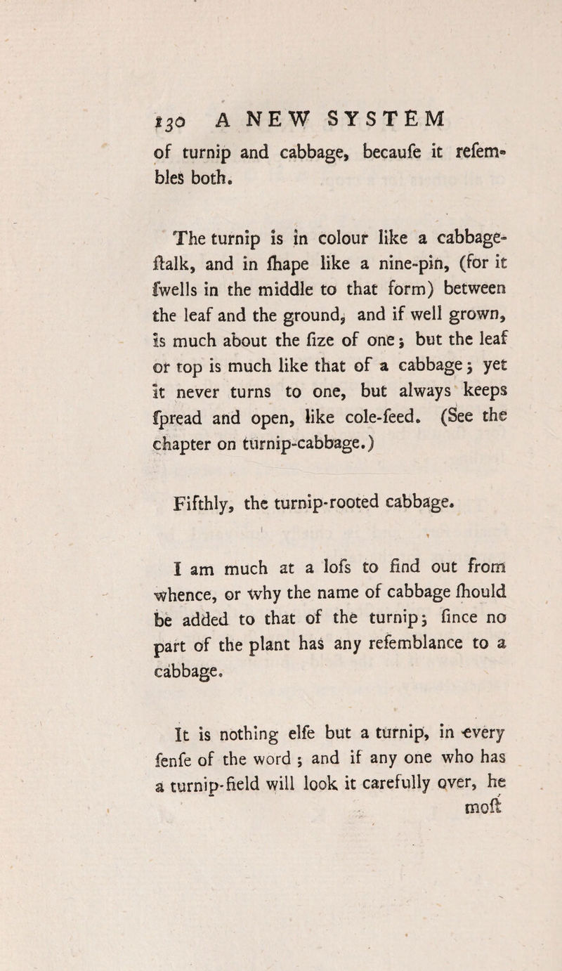 of turnip and cabbage, becaufe it refem* bles both. The turnip is in colour like a cabbage- italk, and in fhape like a nine-pin, (for it fwells in the middle to that form) between the leaf and the ground, and if well grown, is much about the fize of one 5 but the leaf or top is much like that of a cabbage 5 yet it never turns to one, but always keeps fpread and open, like cole-feed. (See the chapter on turnip-cabbage.) Fifthly, the turnip-rooted cabbage. I am much at a lofs to find out from whence, or why the name of cabbage fhould be added to that of the turnip} fince no part of the plant has any refemblance to a cabbage. It is nothing elfe but a turnip, in 'every fenfe of the word ; and if any one who has a turnip* field will look it carefully over, he molt