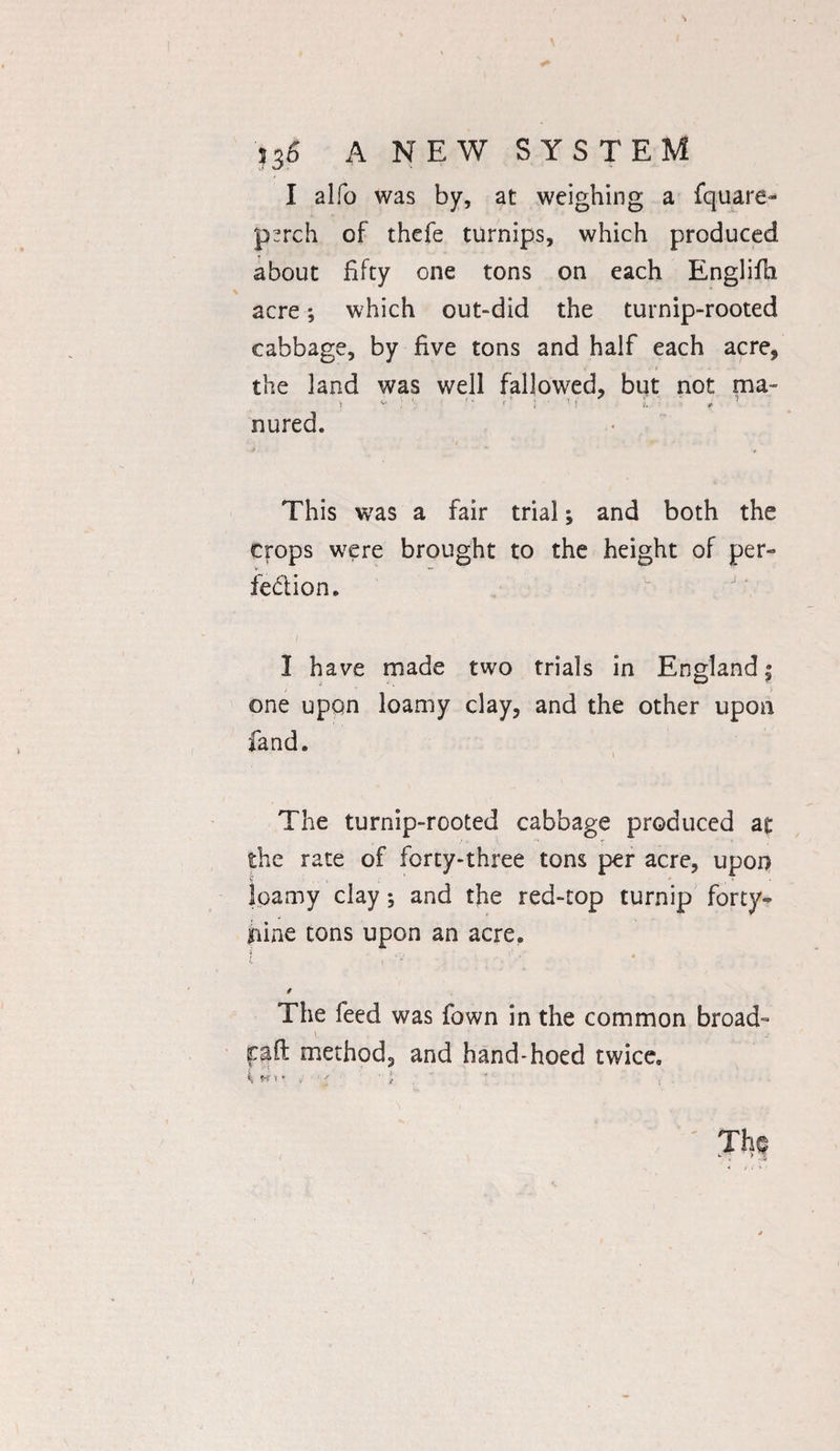 I alfo was by, at weighing a fquare- psrch of thefe turnips, which produced about fifty one tons on each Englifh acre; which out-did the turnip-rooted cabbage, by five tons and half each acre, the land was well fallowed, but not ma~ 1 v : : >■: ; ■ 1 r J. ' : , 1 nured. This was a fair trial; and both the crops were brought to the height of per¬ fection, 1 1 have made two trials in England; one upon loamy clay, and the other upon fand. ( The turnip-rooted cabbage produced at the rate of forty-three tons per acre, upon }pamy clay; and the red-top turnip forty- nine tons upon an acre. * ' * 4 v 1 « 0 The feed was fown in the common broad- pad method, and hand-hoed twice.