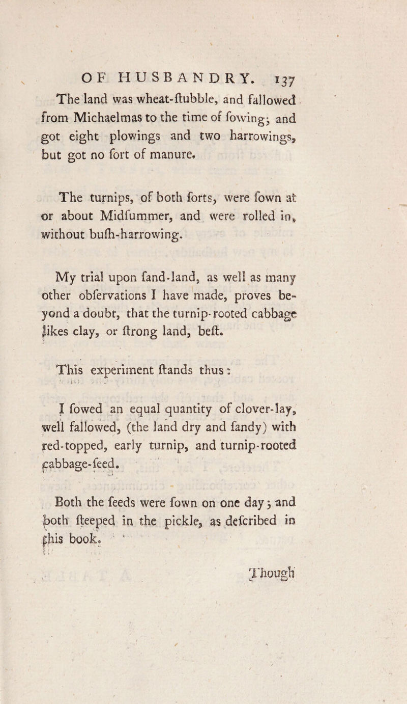 The land was wheat-ftubble, and fallowed from Michaelmas to the time of fowing- and got eight plowings and two harrowings, but got no fort of manure. The turnips, of both forts, were Town at or about Midfummer, and were rolled in* without bufh-harrowing. My trial upon fand-land, as well as many other obfervations I have made, proves be¬ yond a doubt, that the turnip-rooted cabbage Jikes clay, or ftrong land, befh This experiment ftands thus: A j ) 1 ) 'v ■ . . I fowed an equal quantity of clover-lay, well fallowed, (the land dry and Tandy) with red-topped, early turnip, and turnip-rooted pabbage-feed. A.* Both the feeds were fown on one day 5 and both fteeped in the pickle, as defcribed in * * phis booko Though