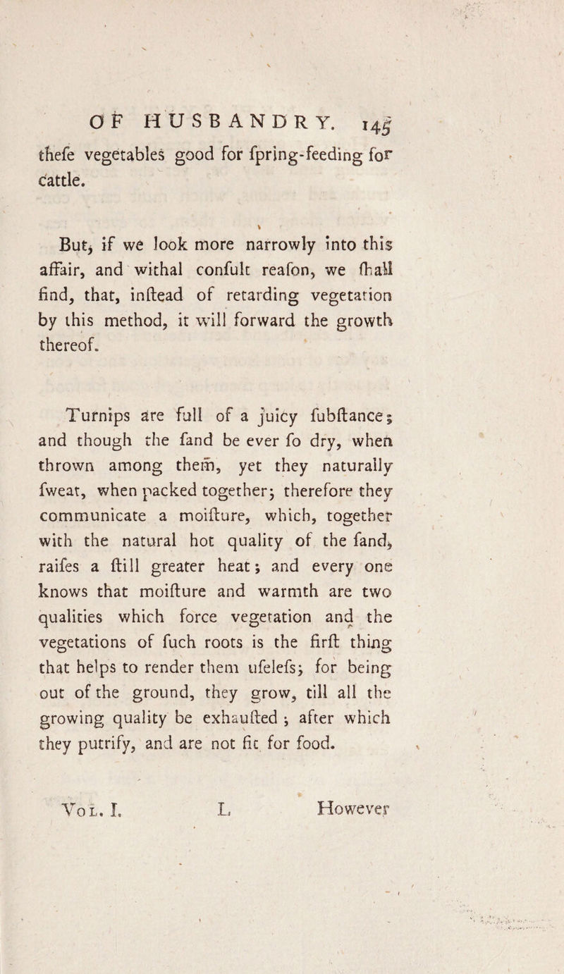 thefe vegetables good for fpring-feeding for cattle. ♦ V But* if we look more narrowly into this affair, and withal confuk reafon, we fhall find, that, inftead of retarding vegetation by this method, it will forward the growth thereof. Turnips are full of a juicy fubftance; and though the fand be ever fo dry, when thrown among them, yet they naturally fweat, when packed together; therefore they communicate a moiflure, which, together with the natural hot quality of the fand* raifes a flill greater heat; and every one knows that moiflure and warmth are two qualities which force vegetation and the vegetations of fuch roots is the Hrfl thing that helps to render them ufelefs; for being out of the ground, they grow, till all the growing quality be exhaufled ; after which they putrify, and are not fit for food. Vol. I. L However